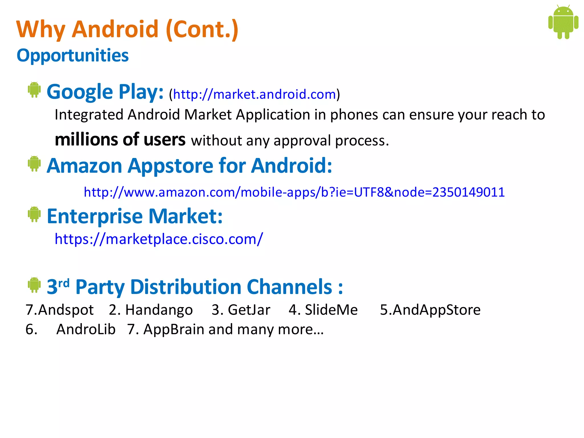 Why Android (Cont.)
Opportunities
   Google Play: (http://market.android.com)
    Integrated Android Market Application in phones can ensure your reach to
    millions of users without any approval process.
   Amazon Appstore for Android:
        http://www.amazon.com/mobile-apps/b?ie=UTF8&node=2350149011
   Enterprise Market:
    https://marketplace.cisco.com/


   3rd Party Distribution Channels :
 7.Andspot 2. Handango 3. GetJar 4. SlideMe        5.AndAppStore
 6. AndroLib 7. AppBrain and many more…
 
