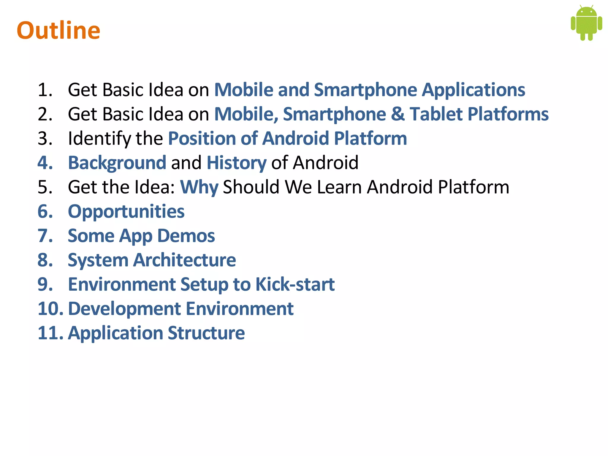 Outline

 1. Get Basic Idea on Mobile and Smartphone Applications
 2. Get Basic Idea on Mobile, Smartphone & Tablet Platforms
 3. Identify the Position of Android Platform
 4. Background and History of Android
 5. Get the Idea: Why Should We Learn Android Platform
 6. Opportunities
 7. Some App Demos
 8. System Architecture
 9. Environment Setup to Kick-start
 10. Development Environment
 11. Application Structure
 