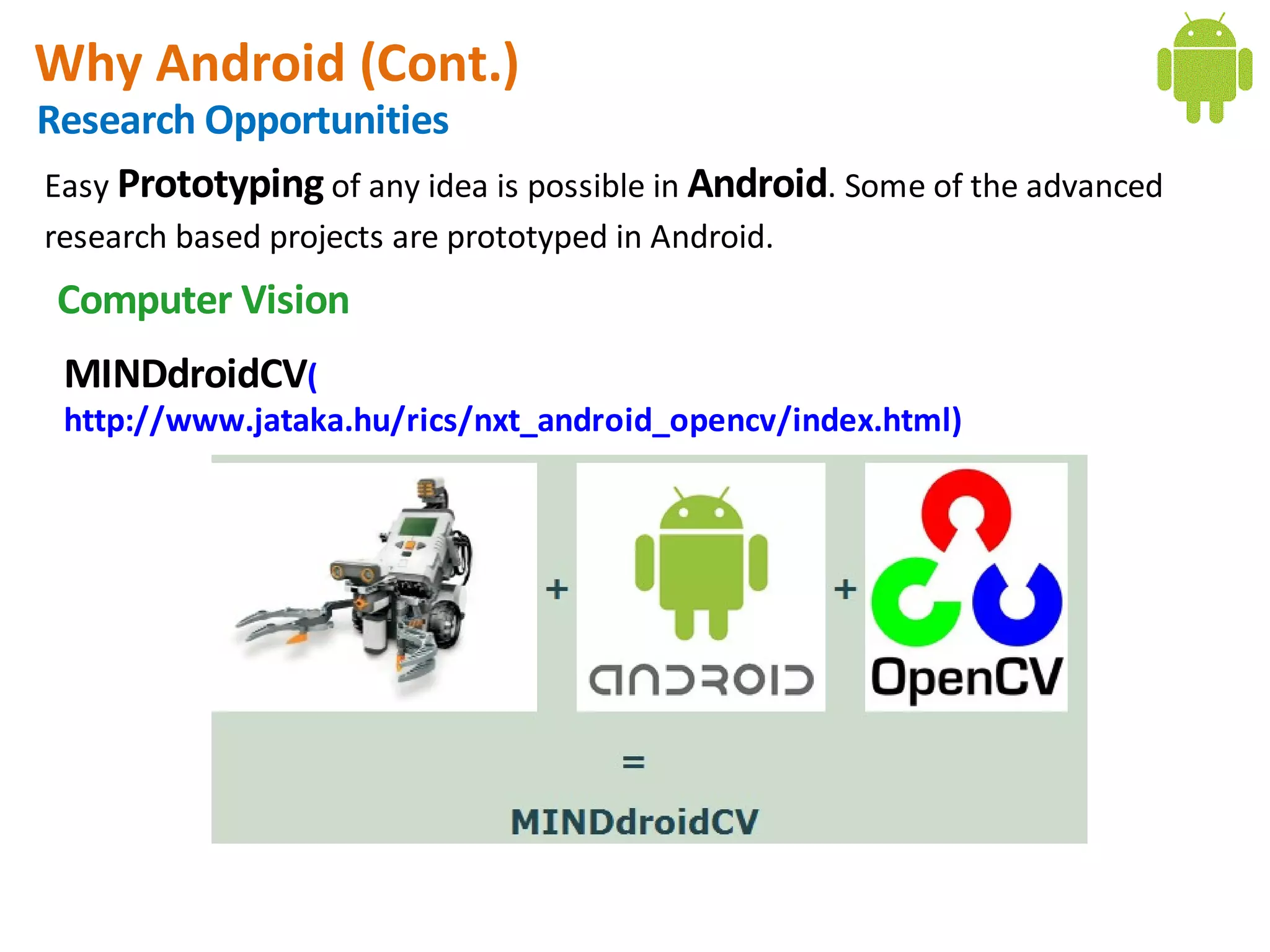 Why Android (Cont.)
Research Opportunities
Easy Prototyping of any idea is possible in Android. Some of the advanced
research based projects are prototyped in Android.
 Computer Vision
 MINDdroidCV(
 http://www.jataka.hu/rics/nxt_android_opencv/index.html)
 