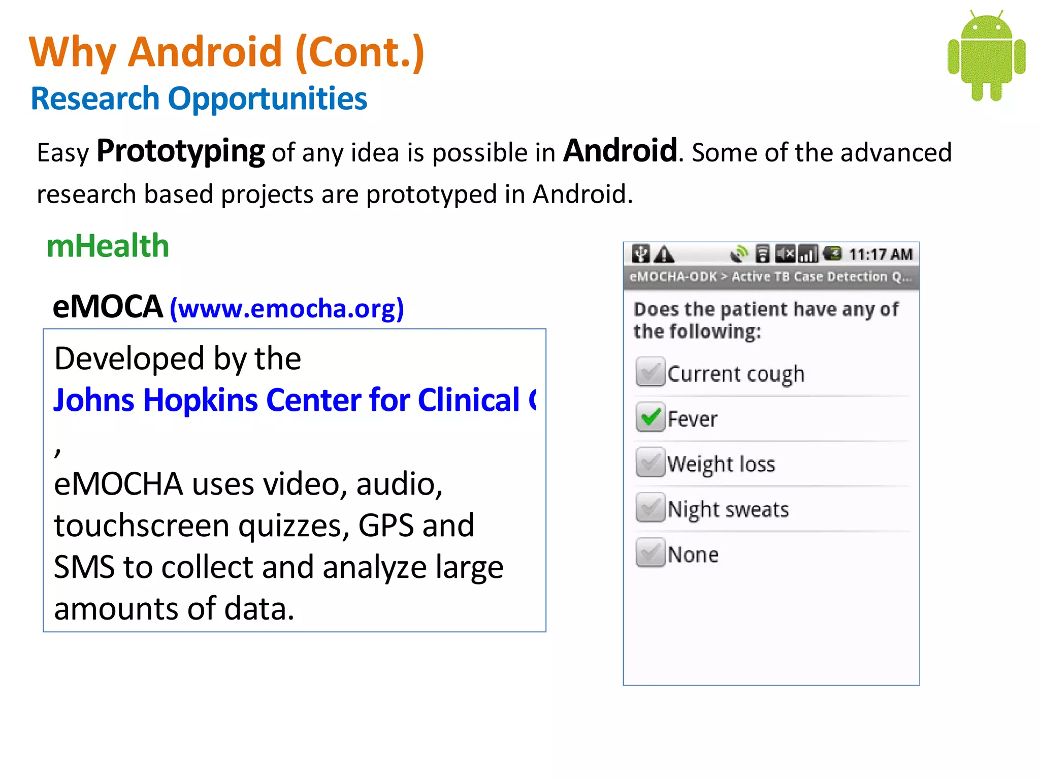 Why Android (Cont.)
Research Opportunities
Easy Prototyping of any idea is possible in Android. Some of the advanced
research based projects are prototyped in Android.
 mHealth
 eMOCA (www.emocha.org)
 Developed by the 
 Johns Hopkins Center for Clinical Global Health Education
 ,
 eMOCHA uses video, audio,
 touchscreen quizzes, GPS and
 SMS to collect and analyze large
 amounts of data.
 