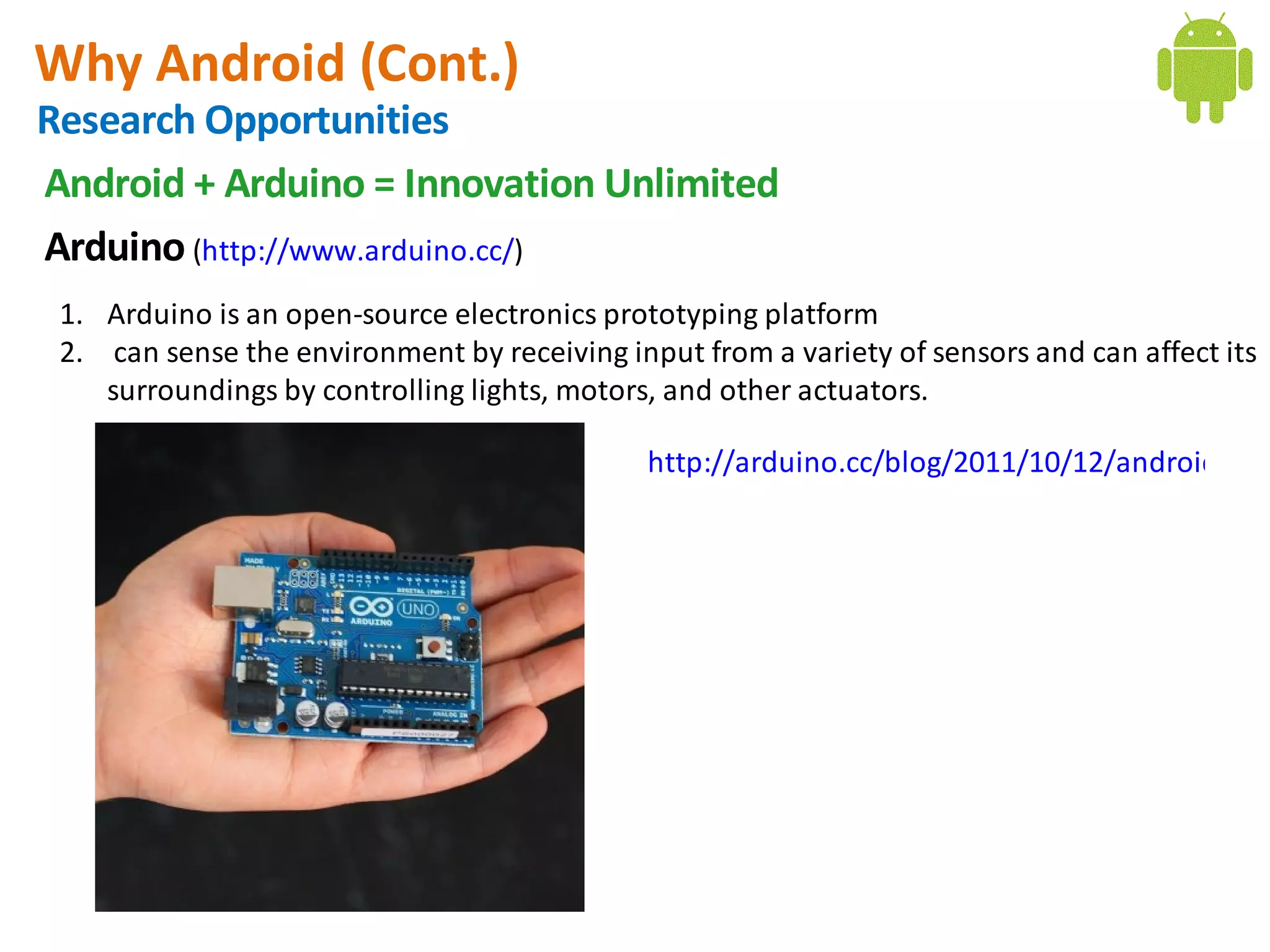 Why Android (Cont.)
Research Opportunities
Android + Arduino = Innovation Unlimited
Arduino (http://www.arduino.cc/)
 1. Arduino is an open-source electronics prototyping platform
 2.  can sense the environment by receiving input from a variety of sensors and can affect its
    surroundings by controlling lights, motors, and other actuators.

                                              http://arduino.cc/blog/2011/10/12/android-ope
 