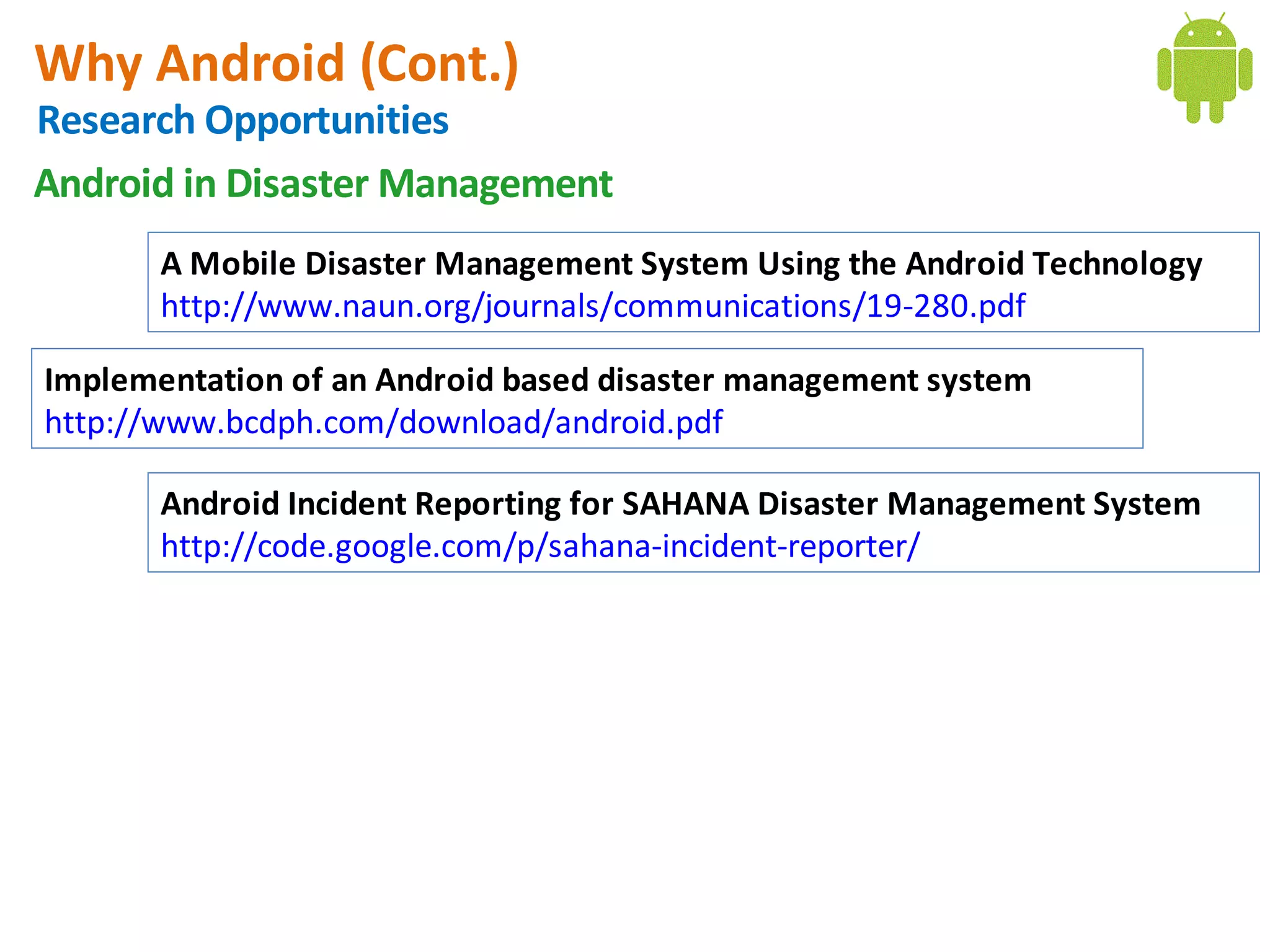 Why Android (Cont.)
Research Opportunities
Android in Disaster Management
       A Mobile Disaster Management System Using the Android Technology
       http://www.naun.org/journals/communications/19-280.pdf

Implementation of an Android based disaster management system
http://www.bcdph.com/download/android.pdf

       Android Incident Reporting for SAHANA Disaster Management System
       http://code.google.com/p/sahana-incident-reporter/
 