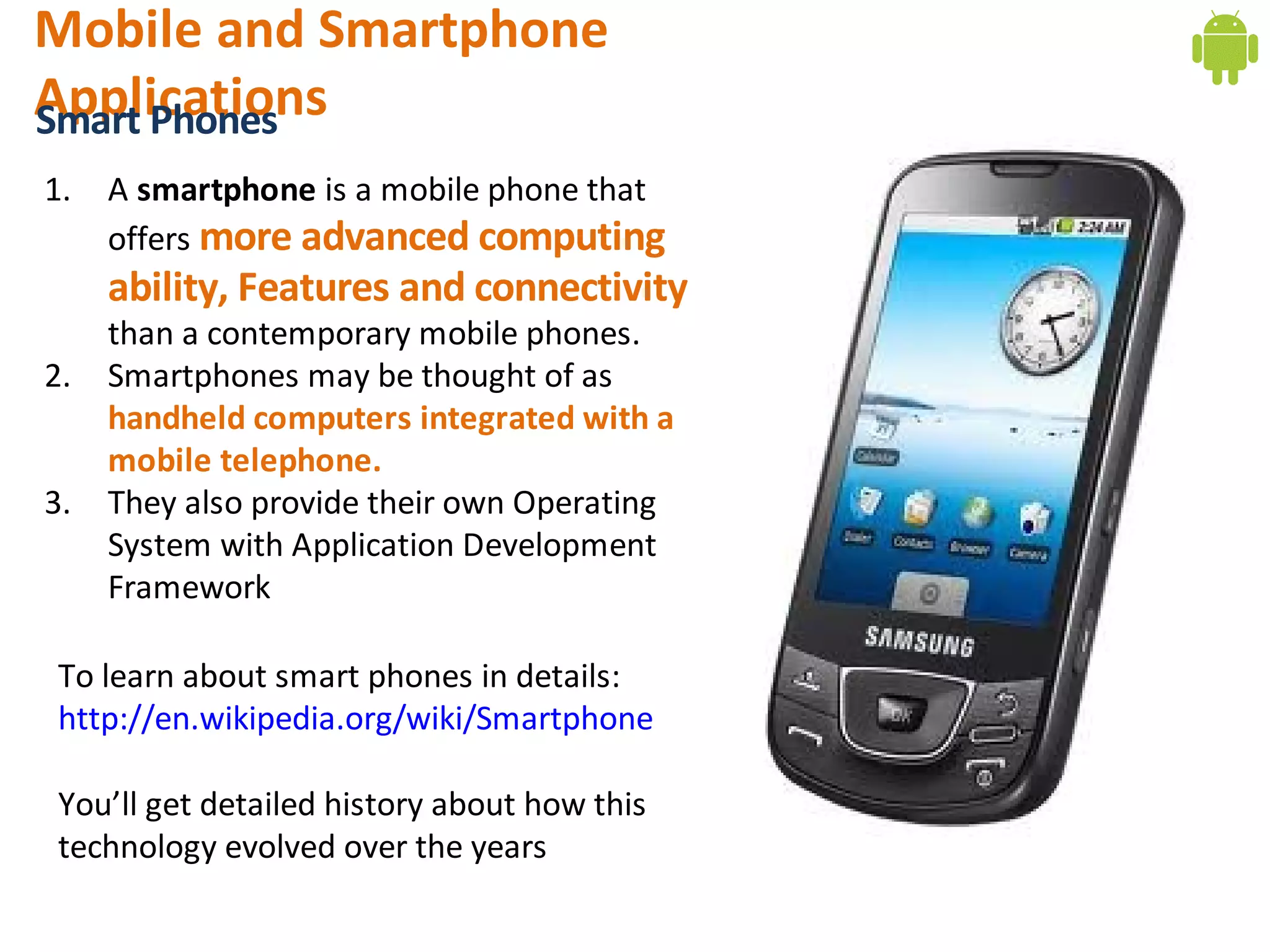 Mobile and Smartphone
Applications
Smart Phones
1.   A smartphone is a mobile phone that
     offers more advanced computing
     ability, Features and connectivity
     than a contemporary mobile phones. 
2.   Smartphones may be thought of as
     handheld computers integrated with a
     mobile telephone.
3.   They also provide their own Operating
     System with Application Development
     Framework

 To learn about smart phones in details:
 http://en.wikipedia.org/wiki/Smartphone

 You’ll get detailed history about how this
 technology evolved over the years
 