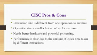 CISC Pros & Cons
• Instruction size is different from one operation to another.
• Operation size is smaller but no of cycles are more.
• Needs better hardware and powerful processing.
• Performance is slow due to the amount of clock time taken
by different instructions.
 
