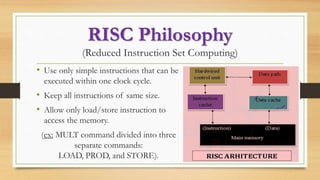 RISC Philosophy
(Reduced Instruction Set Computing)
• Use only simple instructions that can be
executed within one clock cycle.
• Keep all instructions of same size.
• Allow only load/store instruction to
access the memory.
(ex: MULT command divided into three
separate commands:
LOAD, PROD, and STORE).
 