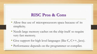 RISC Pros & Cons
• Allow free use of microprocessors space because of its
simplicity.
• Needs large memory caches on the chip itself so require
very fast memory.
• Give support for high level languages (like C, C++, Java).
• Performance depends on the programmer or compiler.
 