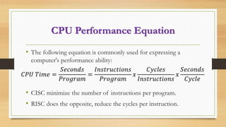 CPU Performance Equation
• The following equation is commonly used for expressing a
computer's performance ability:
• CISC minimize the number of instructions per program.
• RISC does the opposite, reduce the cycles per instruction.
𝐶𝑃𝑈 𝑇𝑖𝑚𝑒 =
𝑆𝑒𝑐𝑜𝑛𝑑𝑠
𝑃𝑟𝑜𝑔𝑟𝑎𝑚
=
𝐼𝑛𝑠𝑡𝑟𝑢𝑐𝑡𝑖𝑜𝑛𝑠
𝑃𝑟𝑜𝑔𝑟𝑎𝑚
𝑥
𝐶𝑦𝑐𝑙𝑒𝑠
𝐼𝑛𝑠𝑡𝑟𝑢𝑐𝑡𝑖𝑜𝑛𝑠
𝑥
𝑆𝑒𝑐𝑜𝑛𝑑𝑠
𝐶𝑦𝑐𝑙𝑒
 