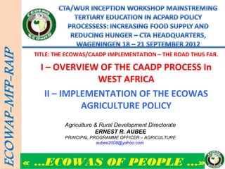 TITLE: THE ECOWAS/CAADP IMPLEMENTATION – THE ROAD THUS FAR.

   I – OVERVIEW OF THE CAADP PROCESS In
                WEST AFRICA
    II – IMPLEMENTATION OF THE ECOWAS
             AGRICULTURE POLICY
          Agriculture & Rural Development Directorate
                      ERNEST R. AUBEE
          PRINCIPAL PROGRAMME OFFICER – AGRICULTURE
                      aubee2008@yahoo.com



« …ECOWAS OF PEOPLE …»
 