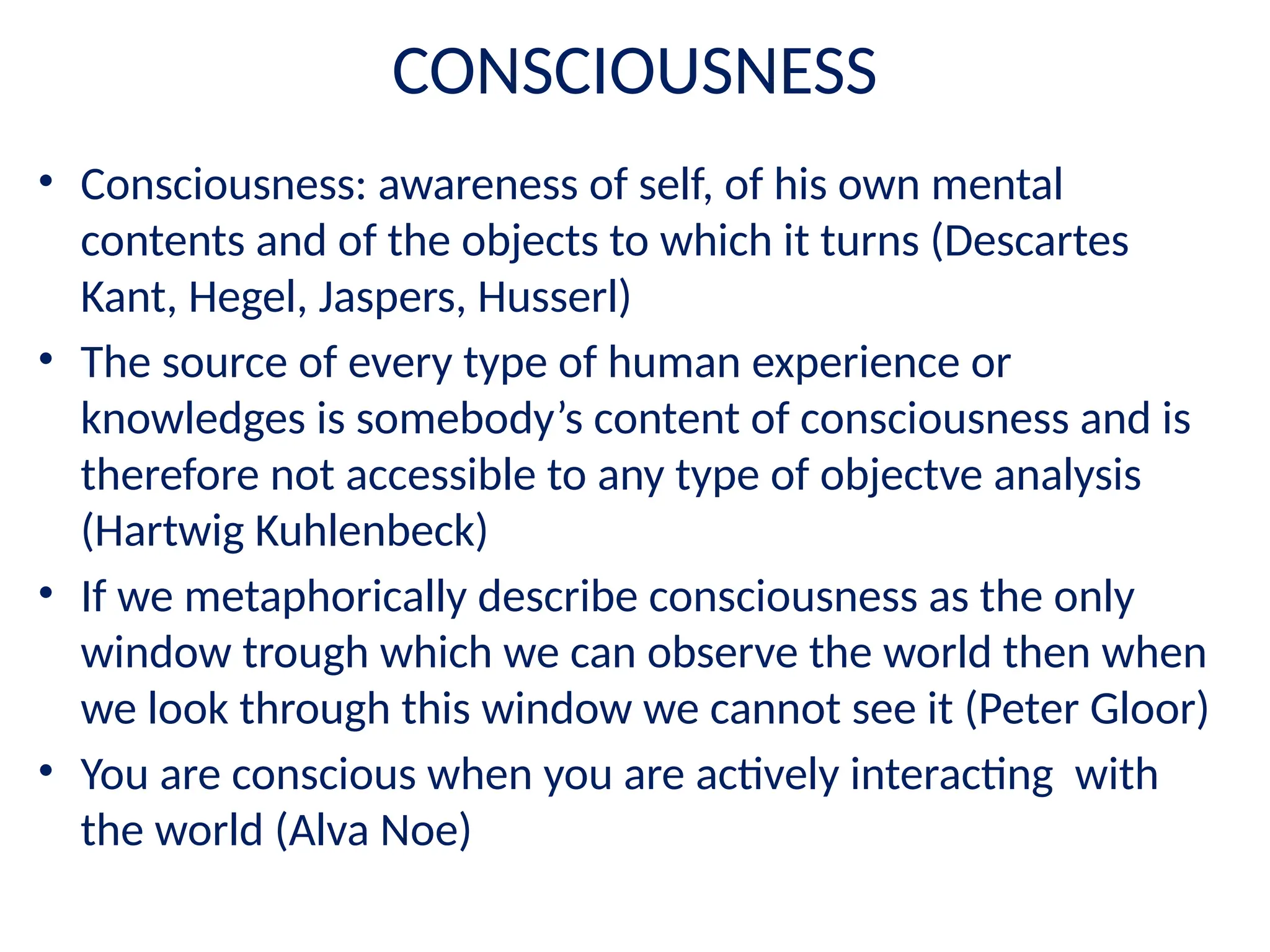 CONSCIOUSNESS
• Consciousness: awareness of self, of his own mental
contents and of the objects to which it turns (Descartes
Kant, Hegel, Jaspers, Husserl)
• The source of every type of human experience or
knowledges is somebody’s content of consciousness and is
therefore not accessible to any type of objectve analysis
(Hartwig Kuhlenbeck)
• If we metaphorically describe consciousness as the only
window trough which we can observe the world then when
we look through this window we cannot see it (Peter Gloor)
• You are conscious when you are actively interacting with
the world (Alva Noe)
 
