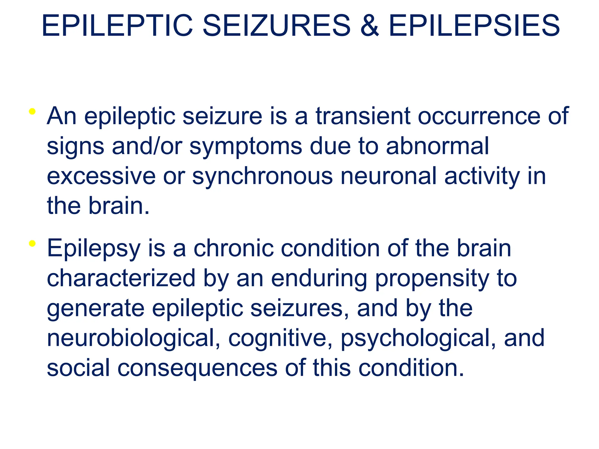EPILEPTIC SEIZURES & EPILEPSIES
• An epileptic seizure is a transient occurrence of
signs and/or symptoms due to abnormal
excessive or synchronous neuronal activity in
the brain.
• Epilepsy is a chronic condition of the brain
characterized by an enduring propensity to
generate epileptic seizures, and by the
neurobiological, cognitive, psychological, and
social consequences of this condition.
 