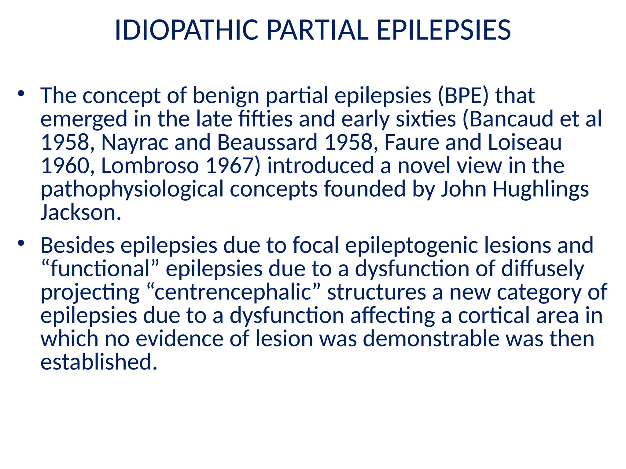 IDIOPATHIC PARTIAL EPILEPSIES
• The concept of benign partial epilepsies (BPE) that
emerged in the late fifties and early sixties (Bancaud et al
1958, Nayrac and Beaussard 1958, Faure and Loiseau
1960, Lombroso 1967) introduced a novel view in the
pathophysiological concepts founded by John Hughlings
Jackson.
• Besides epilepsies due to focal epileptogenic lesions and
“functional” epilepsies due to a dysfunction of diffusely
projecting “centrencephalic” structures a new category of
epilepsies due to a dysfunction affecting a cortical area in
which no evidence of lesion was demonstrable was then
established.
 