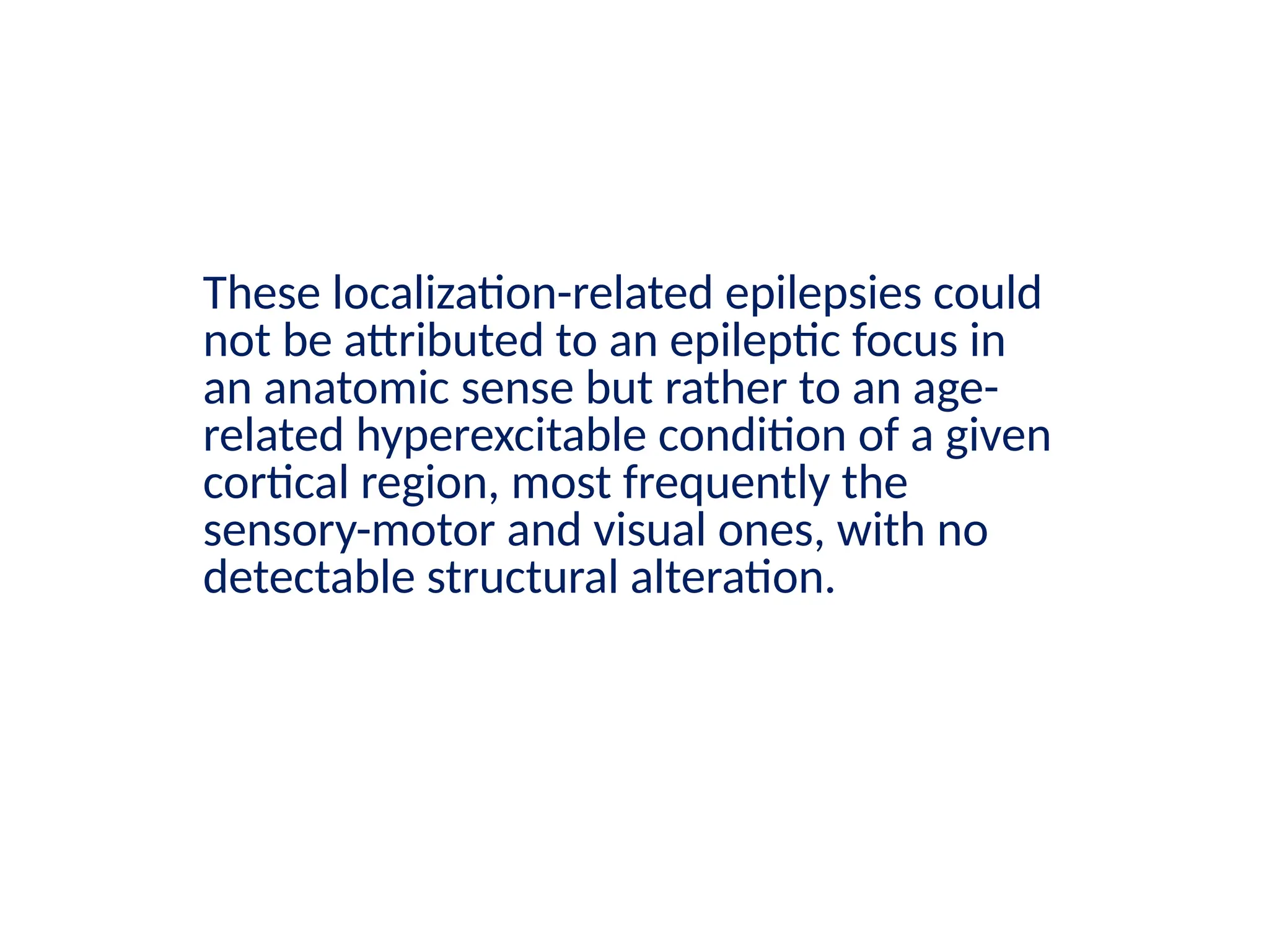 These localization-related epilepsies could
not be attributed to an epileptic focus in
an anatomic sense but rather to an age-
related hyperexcitable condition of a given
cortical region, most frequently the
sensory-motor and visual ones, with no
detectable structural alteration.
 