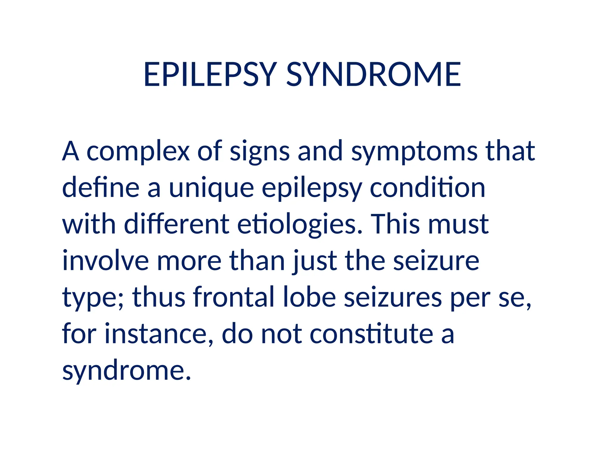 EPILEPSY SYNDROME
A complex of signs and symptoms that
define a unique epilepsy condition
with different etiologies. This must
involve more than just the seizure
type; thus frontal lobe seizures per se,
for instance, do not constitute a
syndrome.
 