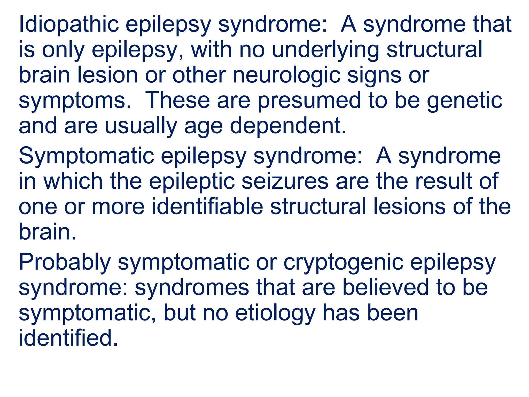 Idiopathic epilepsy syndrome: A syndrome that
is only epilepsy, with no underlying structural
brain lesion or other neurologic signs or
symptoms. These are presumed to be genetic
and are usually age dependent.
Symptomatic epilepsy syndrome: A syndrome
in which the epileptic seizures are the result of
one or more identifiable structural lesions of the
brain.
Probably symptomatic or cryptogenic epilepsy
syndrome: syndromes that are believed to be
symptomatic, but no etiology has been
identified.
 