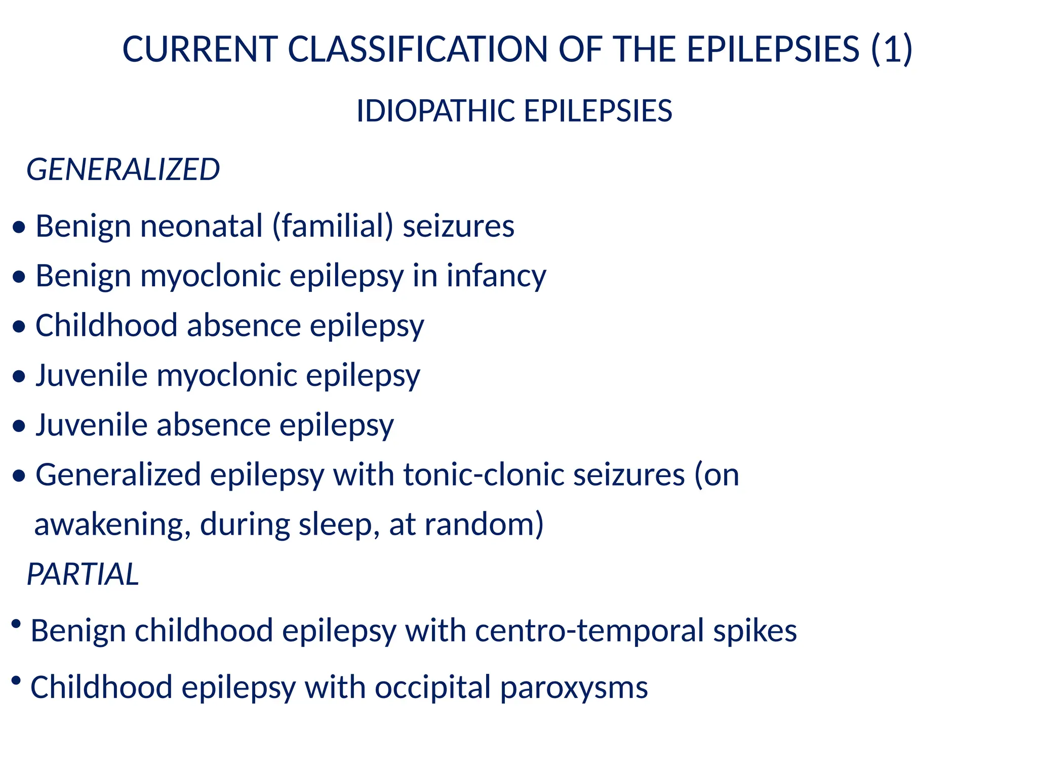CURRENT CLASSIFICATION OF THE EPILEPSIES (1)
IDIOPATHIC EPILEPSIES
GENERALIZED
• Benign neonatal (familial) seizures
• Benign myoclonic epilepsy in infancy
• Childhood absence epilepsy
• Juvenile myoclonic epilepsy
• Juvenile absence epilepsy
• Generalized epilepsy with tonic-clonic seizures (on
awakening, during sleep, at random)
PARTIAL
• Benign childhood epilepsy with centro-temporal spikes
• Childhood epilepsy with occipital paroxysms
 
