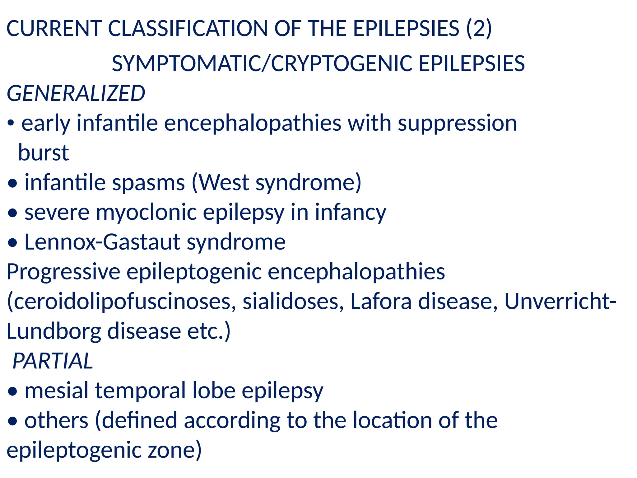 SYMPTOMATIC/CRYPTOGENIC EPILEPSIES
GENERALIZED
• early infantile encephalopathies with suppression
burst
• infantile spasms (West syndrome)
• severe myoclonic epilepsy in infancy
• Lennox-Gastaut syndrome
Progressive epileptogenic encephalopathies
(ceroidolipofuscinoses, sialidoses, Lafora disease, Unverricht-
Lundborg disease etc.)
PARTIAL
• mesial temporal lobe epilepsy
• others (defined according to the location of the
epileptogenic zone)
CURRENT CLASSIFICATION OF THE EPILEPSIES (2)
 