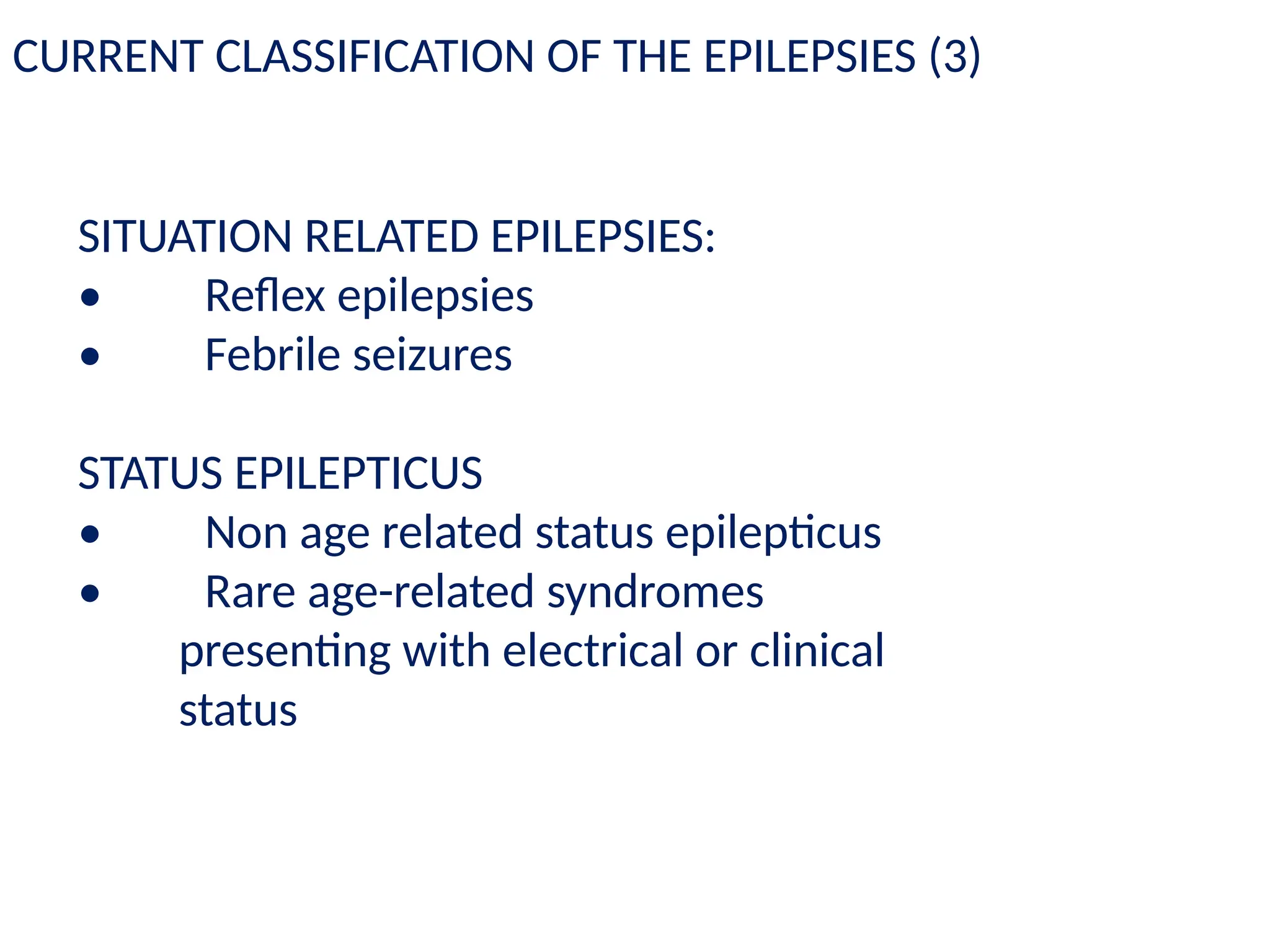 SITUATION RELATED EPILEPSIES:
• Reflex epilepsies
• Febrile seizures
STATUS EPILEPTICUS
• Non age related status epilepticus
• Rare age-related syndromes
presenting with electrical or clinical
status
CURRENT CLASSIFICATION OF THE EPILEPSIES (3)
 