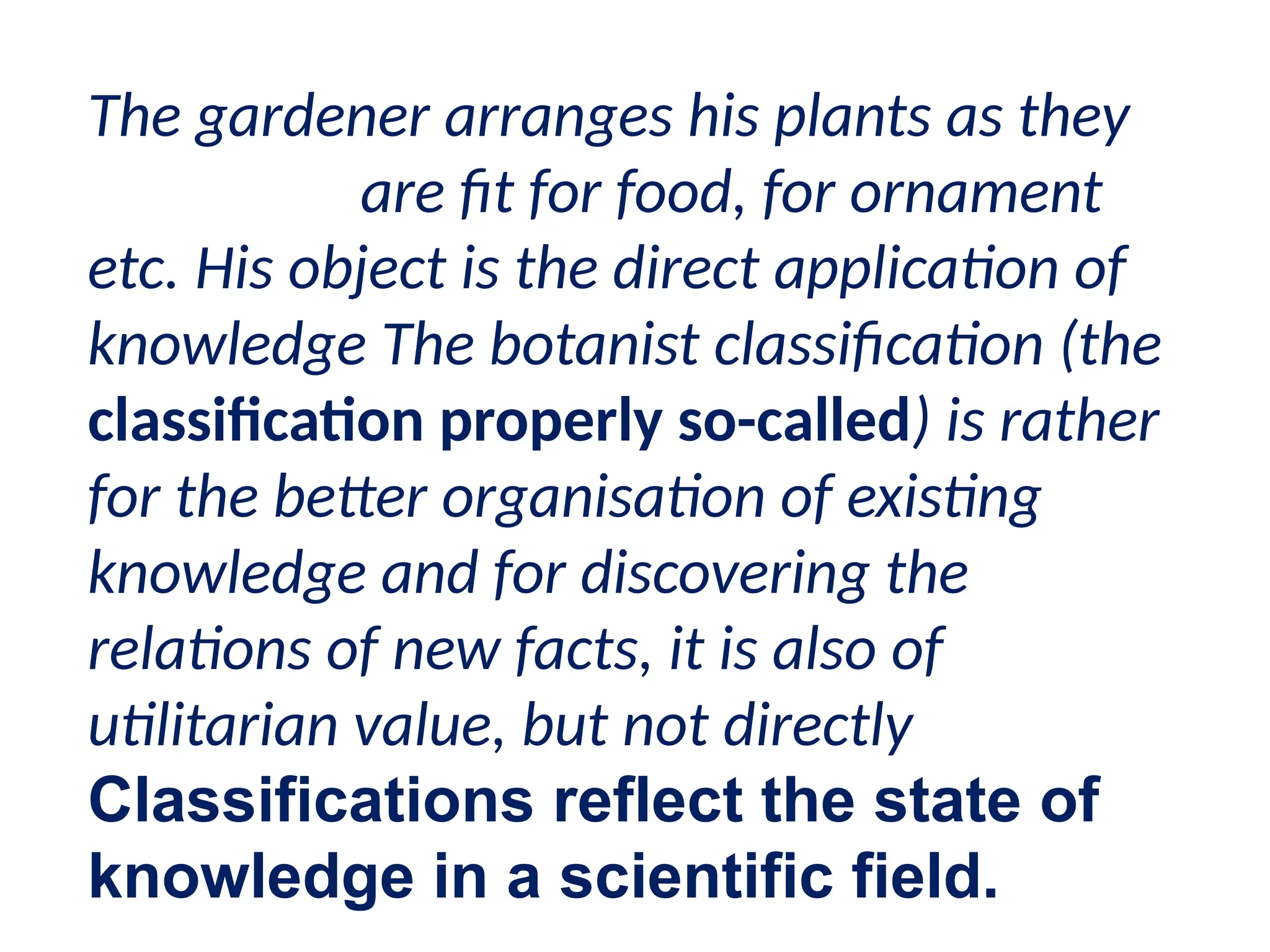The gardener arranges his plants as they
are fit for food, for ornament
etc. His object is the direct application of
knowledge The botanist classification (the
classification properly so-called) is rather
for the better organisation of existing
knowledge and for discovering the
relations of new facts, it is also of
utilitarian value, but not directly
Classifications reflect the state of
knowledge in a scientific field.
 