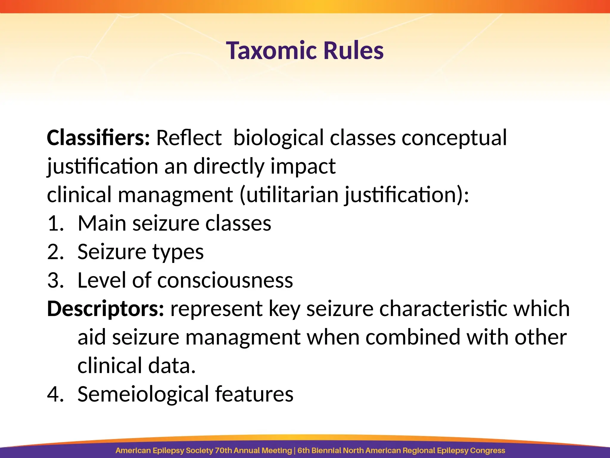 Taxomic Rules
Classifiers: Reflect biological classes conceptual
justification an directly impact
clinical managment (utilitarian justification):
1. Main seizure classes
2. Seizure types
3. Level of consciousness
Descriptors: represent key seizure characteristic which
aid seizure managment when combined with other
clinical data.
4. Semeiological features
 