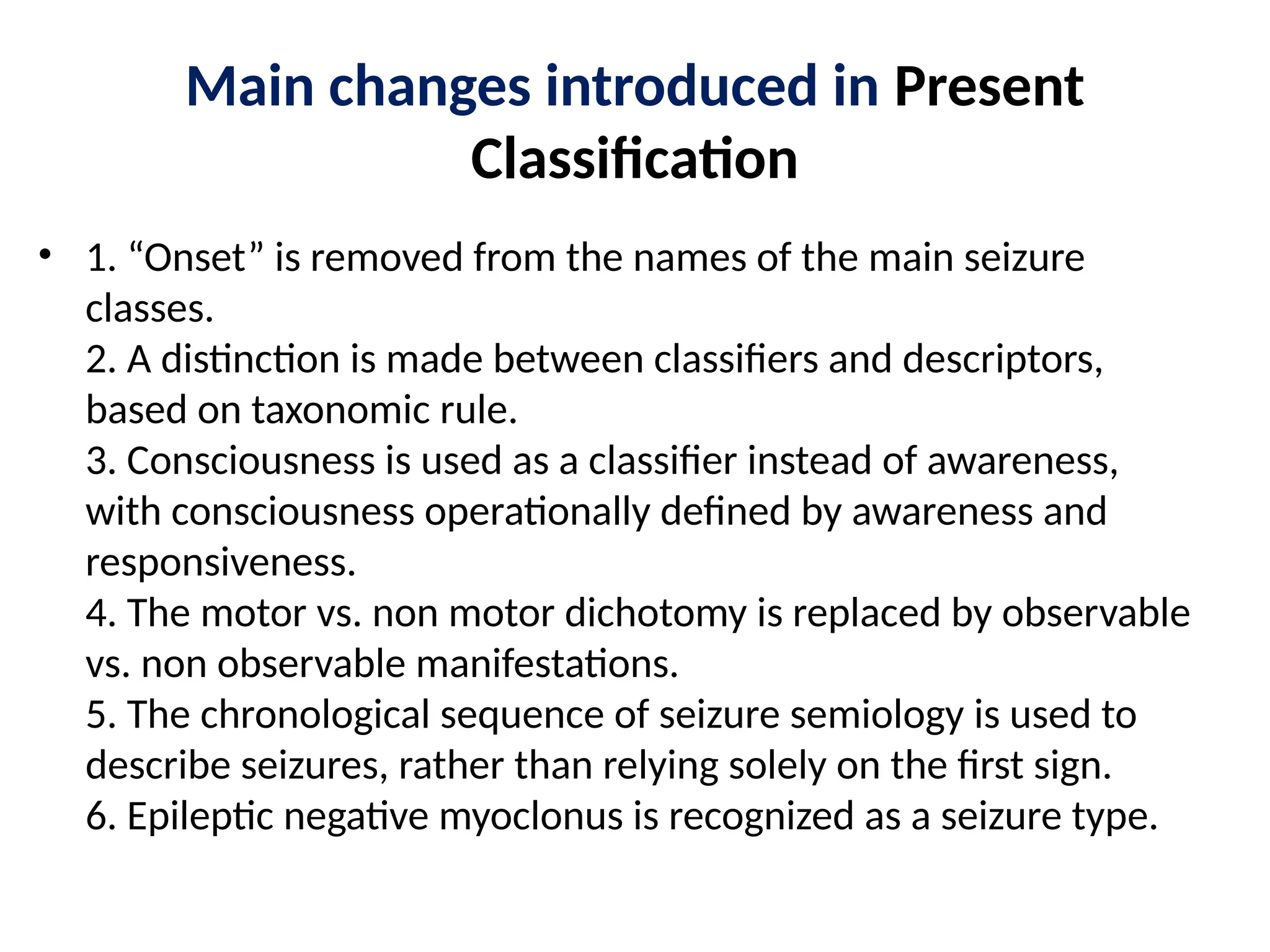 Main changes introduced in Present
Classification
• 1. “Onset” is removed from the names of the main seizure
classes.
2. A distinction is made between classifiers and descriptors,
based on taxonomic rule.
3. Consciousness is used as a classifier instead of awareness,
with consciousness operationally defined by awareness and
responsiveness.
4. The motor vs. non motor dichotomy is replaced by observable
vs. non observable manifestations.
5. The chronological sequence of seizure semiology is used to
describe seizures, rather than relying solely on the first sign.
6. Epileptic negative myoclonus is recognized as a seizure type.
 