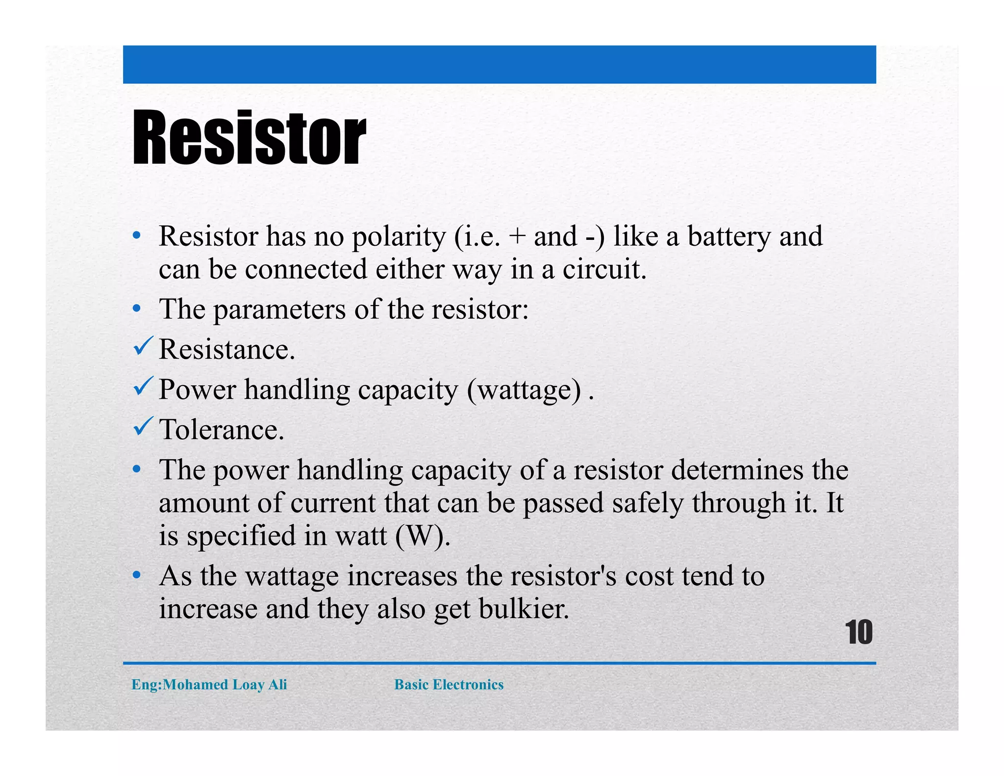 Resistor
• Resistor has no polarity (i.e. + and -) like a battery and
can be connected either way in a circuit.
• The parameters of the resistor:
Resistance.
Power handling capacity (wattage) .
Tolerance.
• The power handling capacity of a resistor determines the
amount of current that can be passed safely through it. It
is specified in watt (W).
• As the wattage increases the resistor's cost tend to
increase and they also get bulkier.
Eng:Mohamed Loay Ali Basic Electronics
10
 