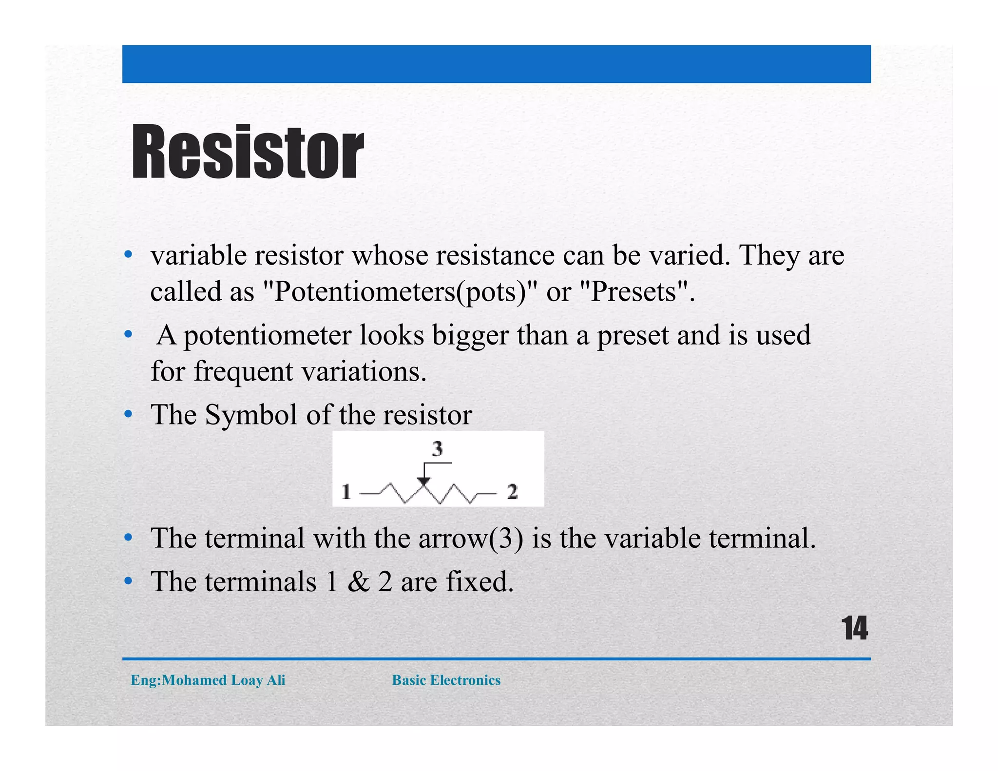 Resistor
• variable resistor whose resistance can be varied. They are
called as "Potentiometers(pots)" or "Presets".
• A potentiometer looks bigger than a preset and is used
for frequent variations.
• The Symbol of the resistor
• The terminal with the arrow(3) is the variable terminal.
• The terminals 1 & 2 are fixed.
Eng:Mohamed Loay Ali Basic Electronics
14
 