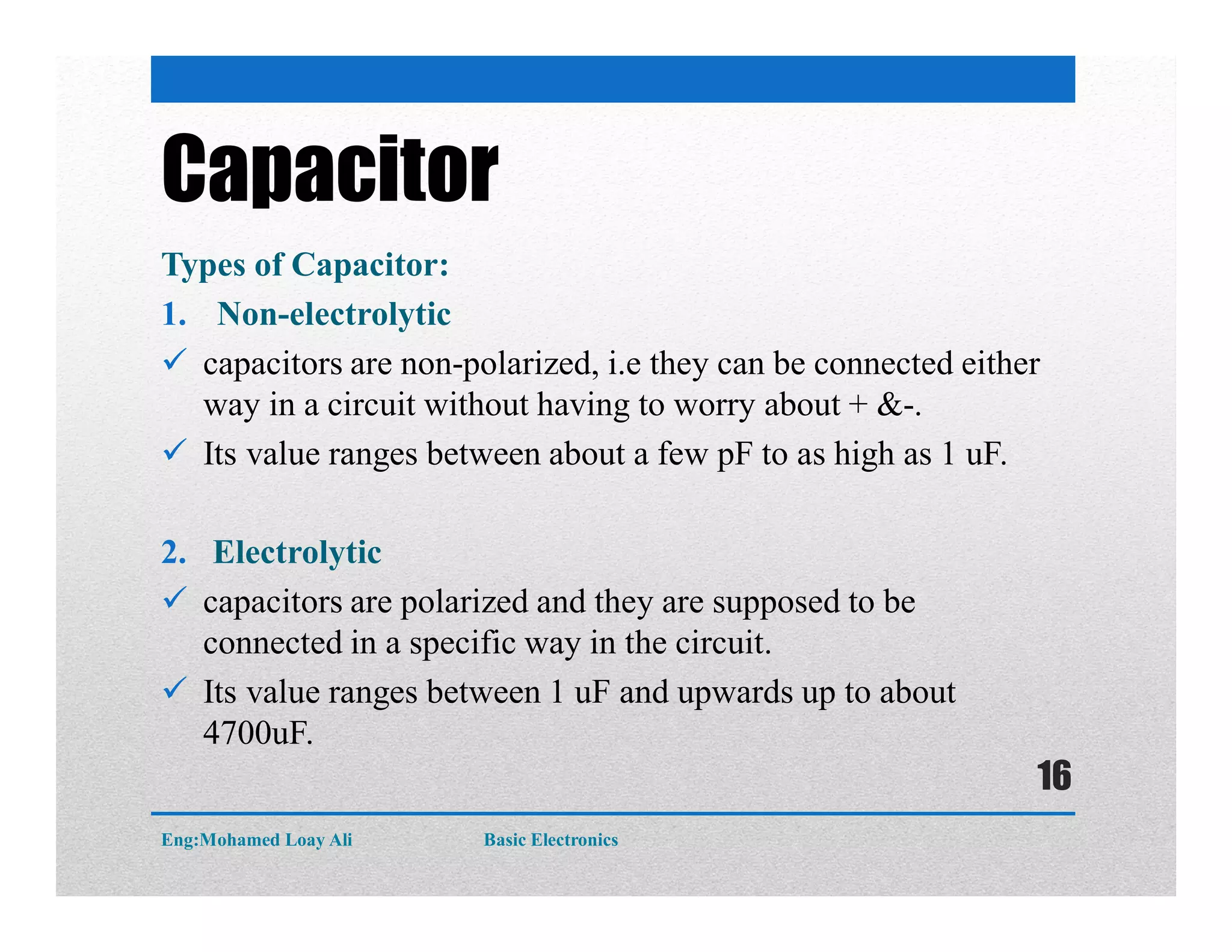 Capacitor
Types of Capacitor:
1. Non-electrolytic
 capacitors are non-polarized, i.e they can be connected either
way in a circuit without having to worry about + &-.
 Its value ranges between about a few pF to as high as 1 uF.
2. Electrolytic
 capacitors are polarized and they are supposed to be
connected in a specific way in the circuit.
 Its value ranges between 1 uF and upwards up to about
4700uF.
Eng:Mohamed Loay Ali Basic Electronics
16
 