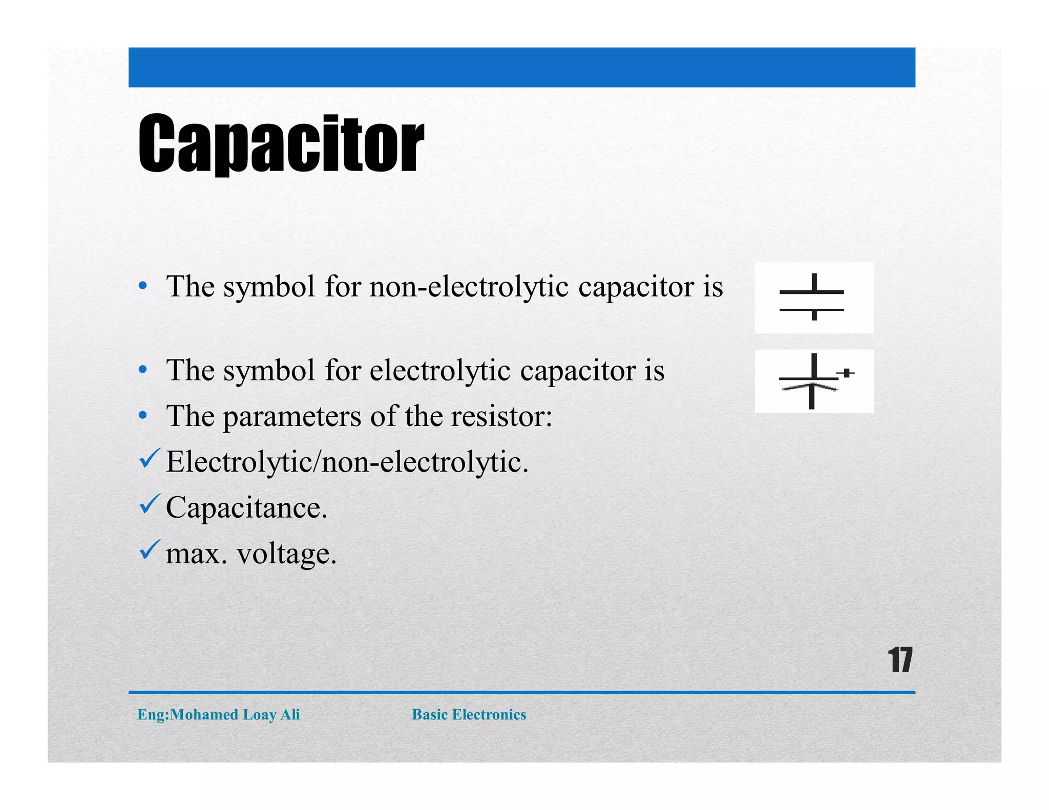Capacitor
• The symbol for non-electrolytic capacitor is
• The symbol for electrolytic capacitor is
• The parameters of the resistor:
Electrolytic/non-electrolytic.
Capacitance.
max. voltage.
Eng:Mohamed Loay Ali Basic Electronics
17
 