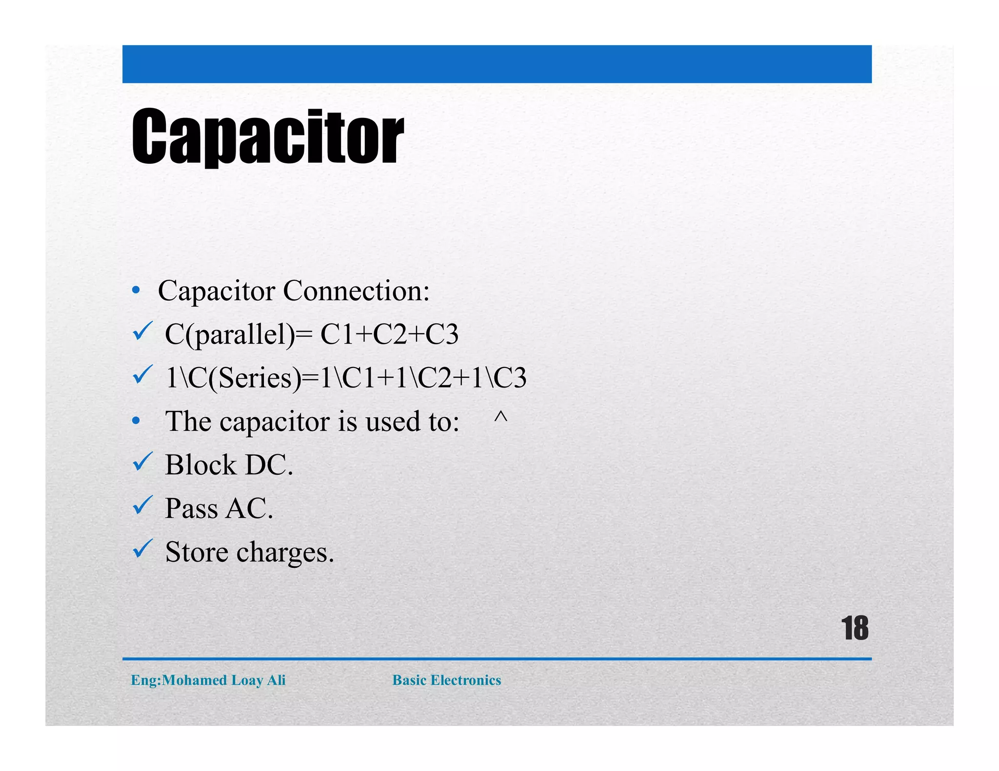 Capacitor
• Capacitor Connection:
 C(parallel)= C1+C2+C3
 1C(Series)=1C1+1C2+1C3
• The capacitor is used to: ^
 Block DC.
 Pass AC.
 Store charges.
Eng:Mohamed Loay Ali Basic Electronics
18
 
