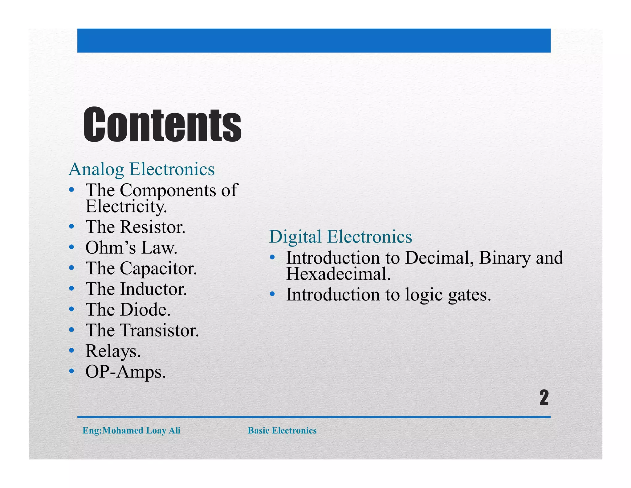 Contents
Analog Electronics
• The Components of
Electricity.
• The Resistor.
• Ohm’s Law.
• The Capacitor.
• The Inductor.
• The Diode.
• The Transistor.
• Relays.
• OP-Amps.
Digital Electronics
• Introduction to Decimal, Binary and
Hexadecimal.
• Introduction to logic gates.
Eng:Mohamed Loay Ali Basic Electronics
2
 