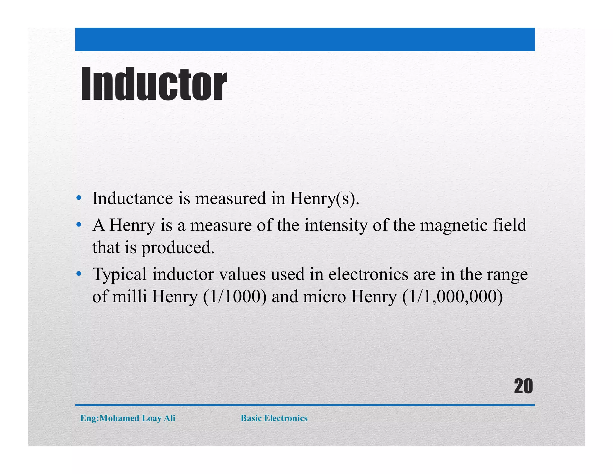 Inductor
• Inductance is measured in Henry(s).
• A Henry is a measure of the intensity of the magnetic field
that is produced.
• Typical inductor values used in electronics are in the range
of milli Henry (1/1000) and micro Henry (1/1,000,000)
Eng:Mohamed Loay Ali Basic Electronics
20
 