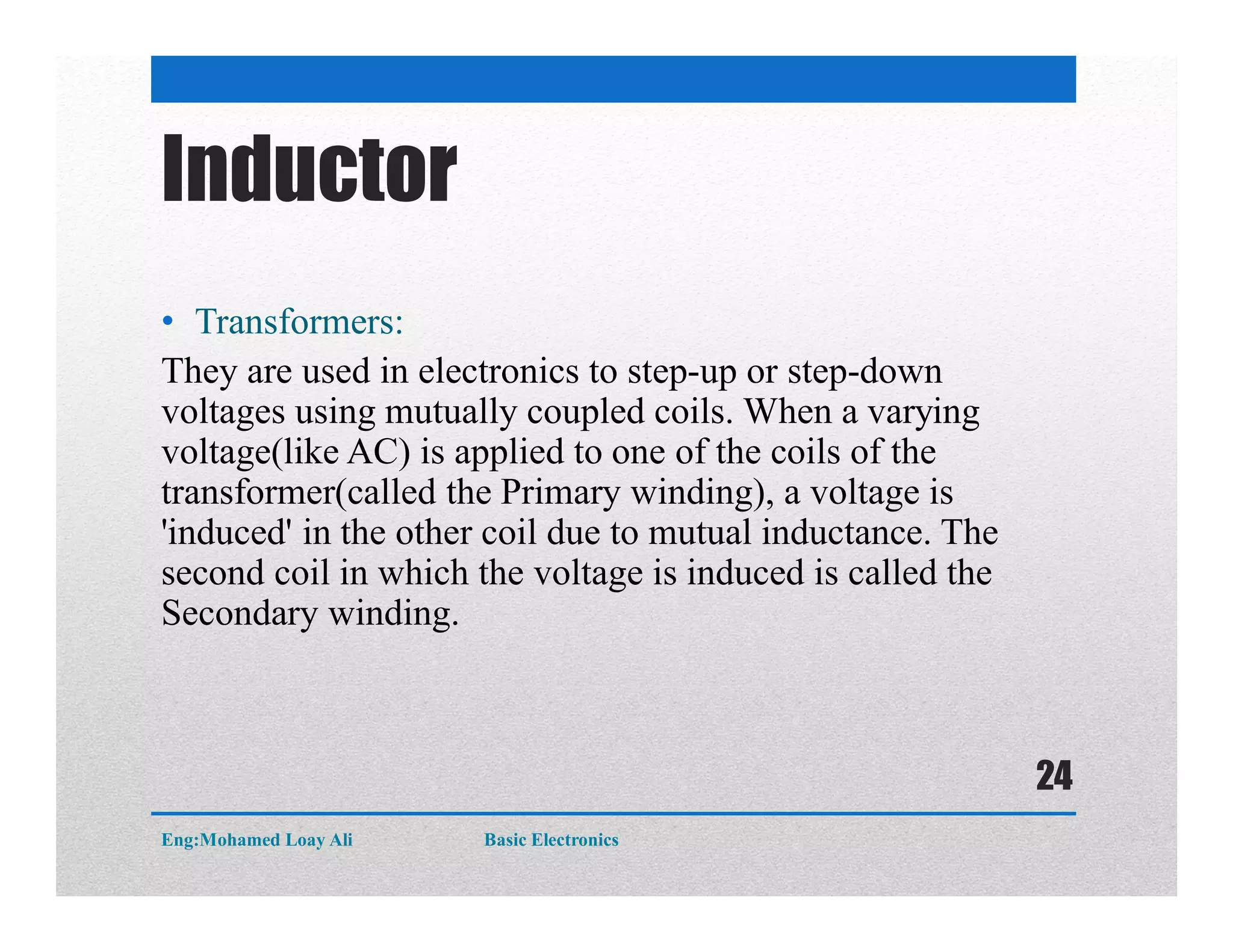 Inductor
• Transformers:
They are used in electronics to step-up or step-down
voltages using mutually coupled coils. When a varying
voltage(like AC) is applied to one of the coils of the
transformer(called the Primary winding), a voltage is
'induced' in the other coil due to mutual inductance. The
second coil in which the voltage is induced is called the
Secondary winding.
Eng:Mohamed Loay Ali Basic Electronics
24
 