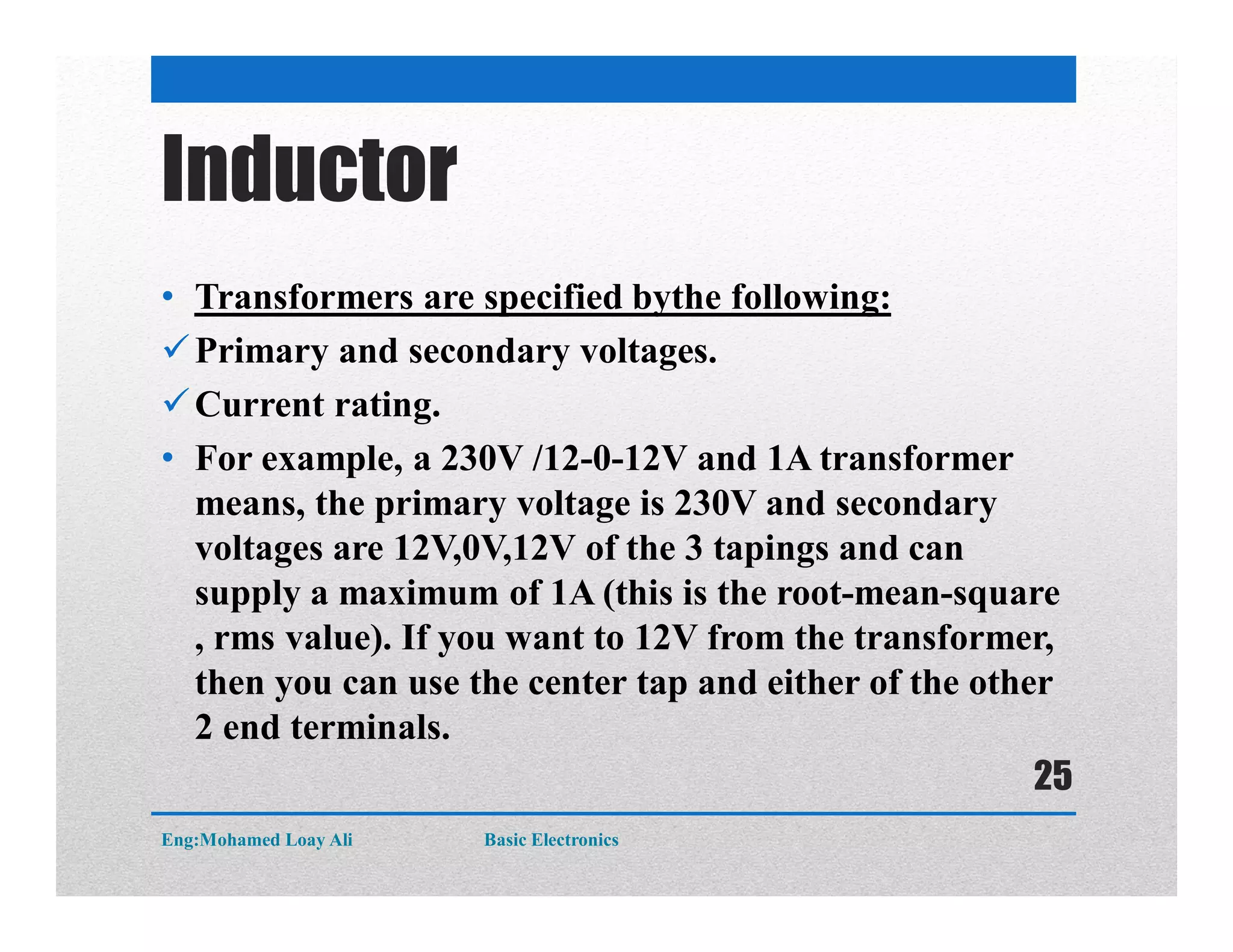 Inductor
• Transformers are specified bythe following:
Primary and secondary voltages.
Current rating.
• For example, a 230V /12-0-12V and 1A transformer
means, the primary voltage is 230V and secondary
voltages are 12V,0V,12V of the 3 tapings and can
supply a maximum of 1A (this is the root-mean-square
, rms value). If you want to 12V from the transformer,
then you can use the center tap and either of the other
2 end terminals.
Eng:Mohamed Loay Ali Basic Electronics
25
 