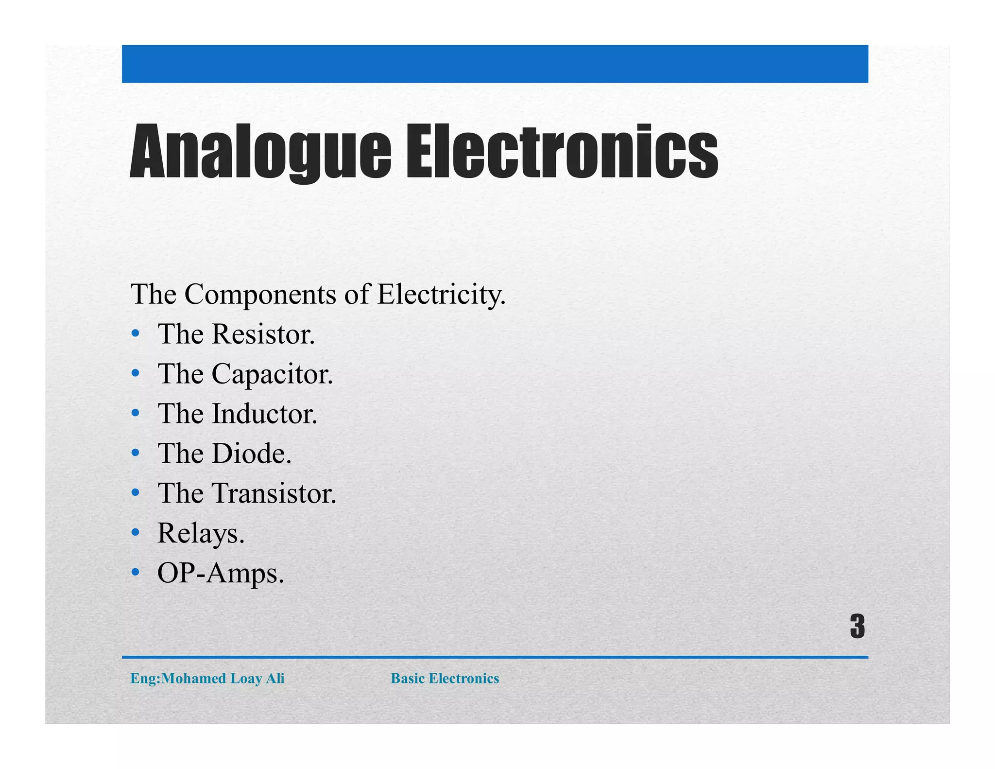 Analogue Electronics
The Components of Electricity.
• The Resistor.
• The Capacitor.
• The Inductor.
• The Diode.
• The Transistor.
• Relays.
• OP-Amps.
Eng:Mohamed Loay Ali Basic Electronics
3
 