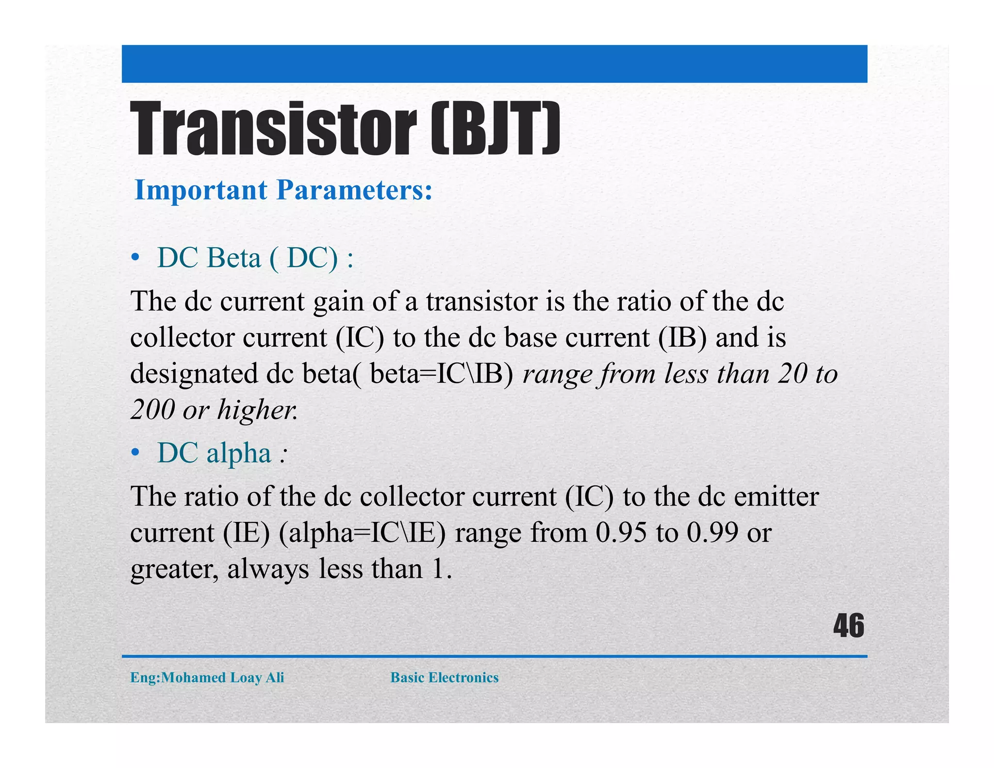 • DC Beta ( DC) :
The dc current gain of a transistor is the ratio of the dc
collector current (IC) to the dc base current (IB) and is
designated dc beta( beta=ICIB) range from less than 20 to
200 or higher.
• DC alpha :
The ratio of the dc collector current (IC) to the dc emitter
current (IE) (alpha=ICIE) range from 0.95 to 0.99 or
greater, always less than 1.
Important Parameters:
Transistor (BJT)
Eng:Mohamed Loay Ali Basic Electronics
46
 