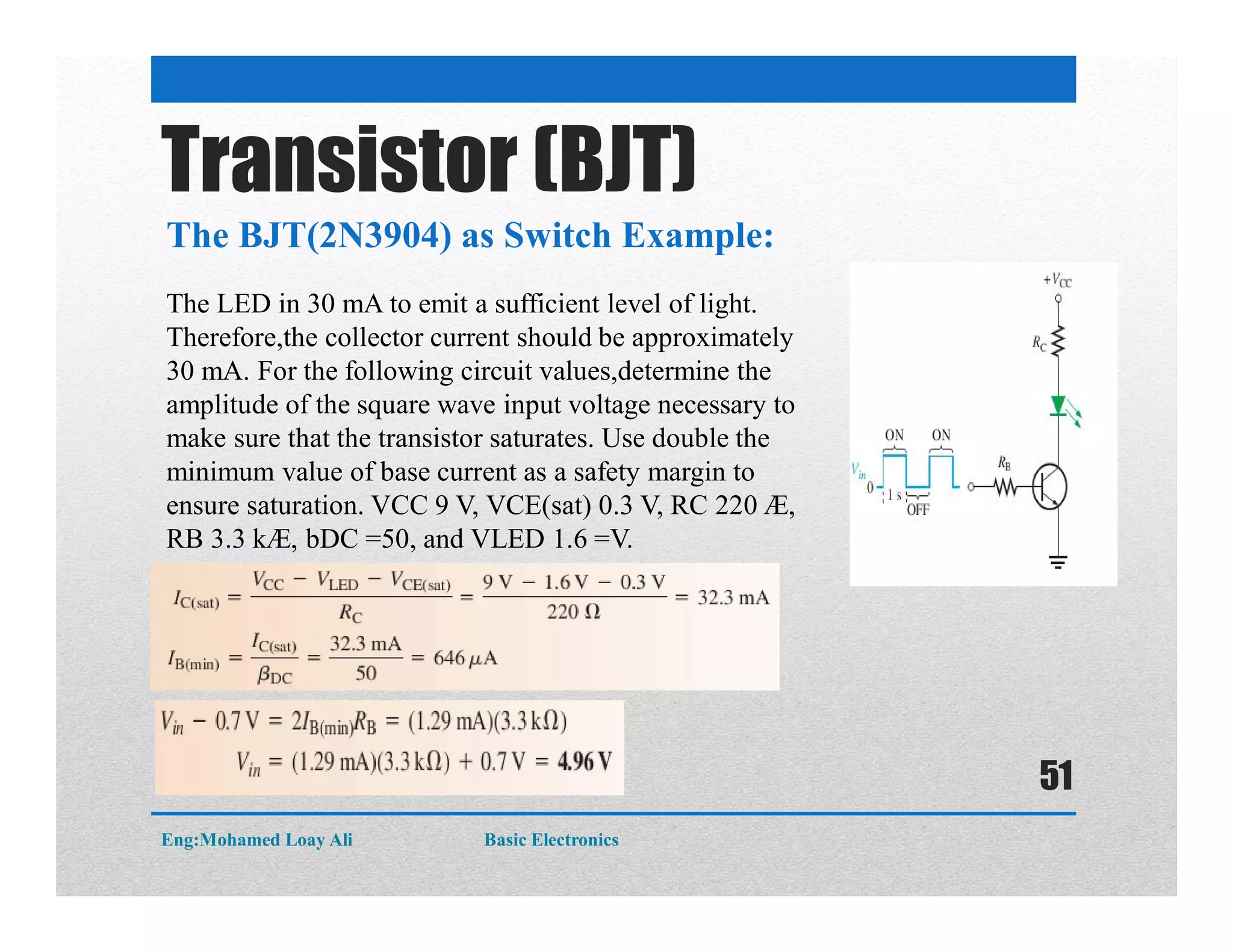 The BJT(2N3904) as Switch Example:
Transistor (BJT)
The LED in 30 mA to emit a sufficient level of light.
Therefore,the collector current should be approximately
30 mA. For the following circuit values,determine the
amplitude of the square wave input voltage necessary to
make sure that the transistor saturates. Use double the
minimum value of base current as a safety margin to
ensure saturation. VCC 9 V, VCE(sat) 0.3 V, RC 220 Æ,
RB 3.3 kÆ, bDC =50, and VLED 1.6 =V.
Eng:Mohamed Loay Ali Basic Electronics
51
 