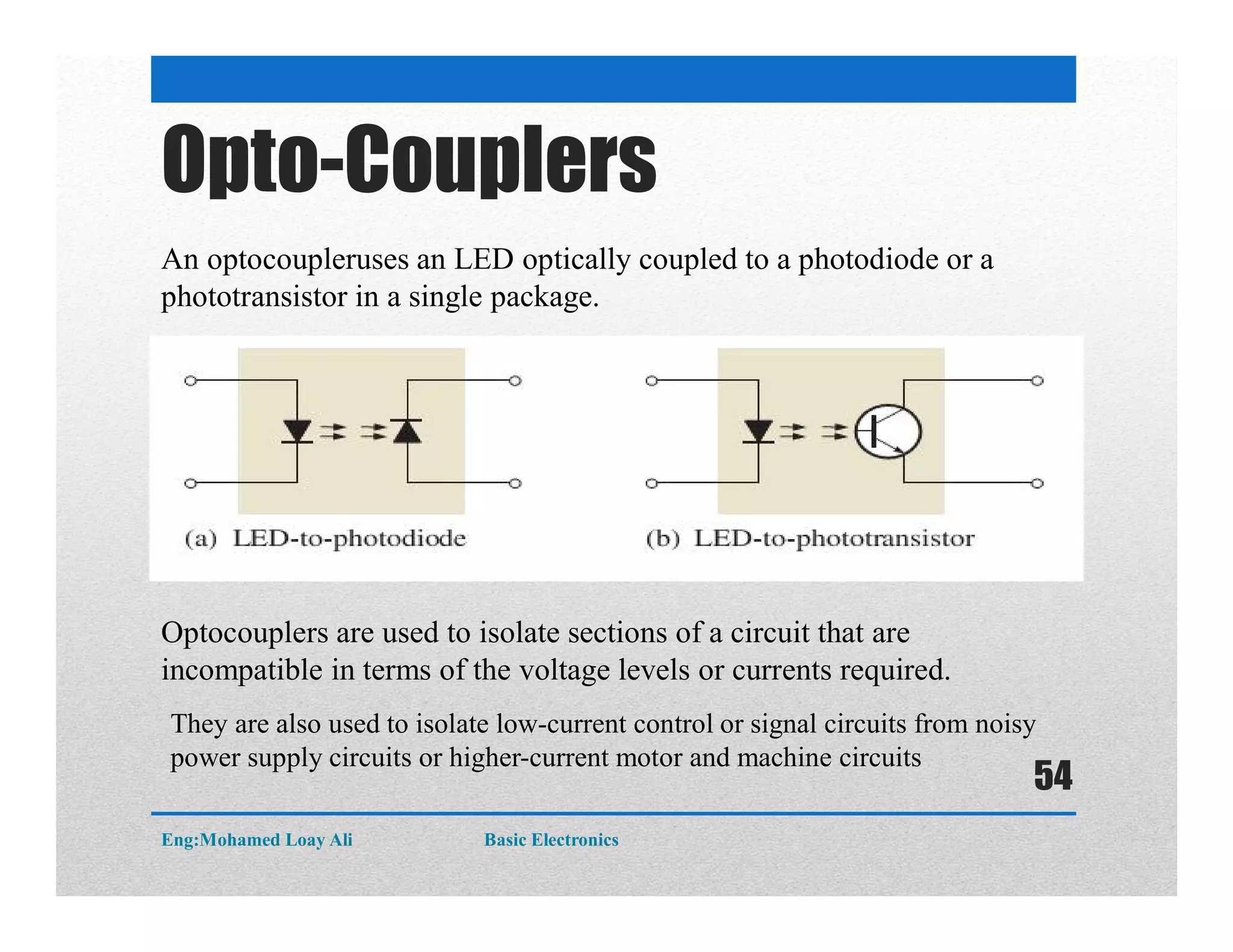 Opto-Couplers
An optocoupleruses an LED optically coupled to a photodiode or a
phototransistor in a single package.
Optocouplers are used to isolate sections of a circuit that are
incompatible in terms of the voltage levels or currents required.
They are also used to isolate low-current control or signal circuits from noisy
power supply circuits or higher-current motor and machine circuits
Eng:Mohamed Loay Ali Basic Electronics
54
 