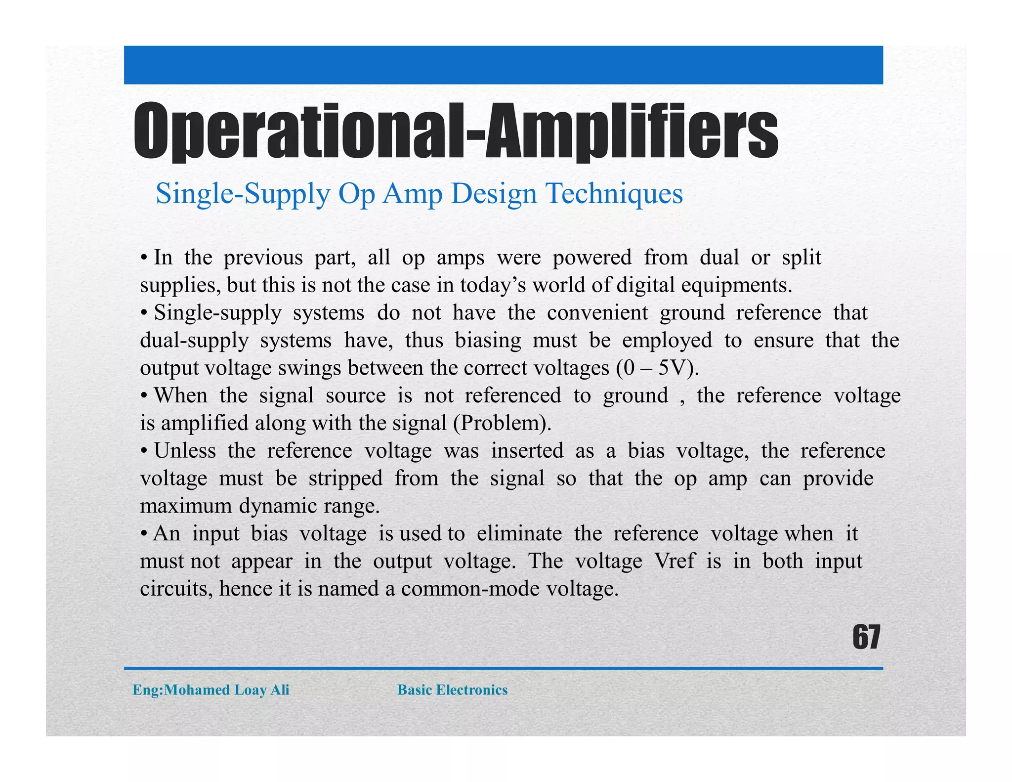 Operational-Amplifiers
Single-Supply Op Amp Design Techniques
• In the previous part, all op amps were powered from dual or split
supplies, but this is not the case in today’s world of digital equipments.
• Single-supply systems do not have the convenient ground reference that
dual-supply systems have, thus biasing must be employed to ensure that the
output voltage swings between the correct voltages (0 – 5V).
• When the signal source is not referenced to ground , the reference voltage
is amplified along with the signal (Problem).
• Unless the reference voltage was inserted as a bias voltage, the reference
voltage must be stripped from the signal so that the op amp can provide
maximum dynamic range.
• An input bias voltage is used to eliminate the reference voltage when it
must not appear in the output voltage. The voltage Vref is in both input
circuits, hence it is named a common-mode voltage.
Eng:Mohamed Loay Ali Basic Electronics
67
 