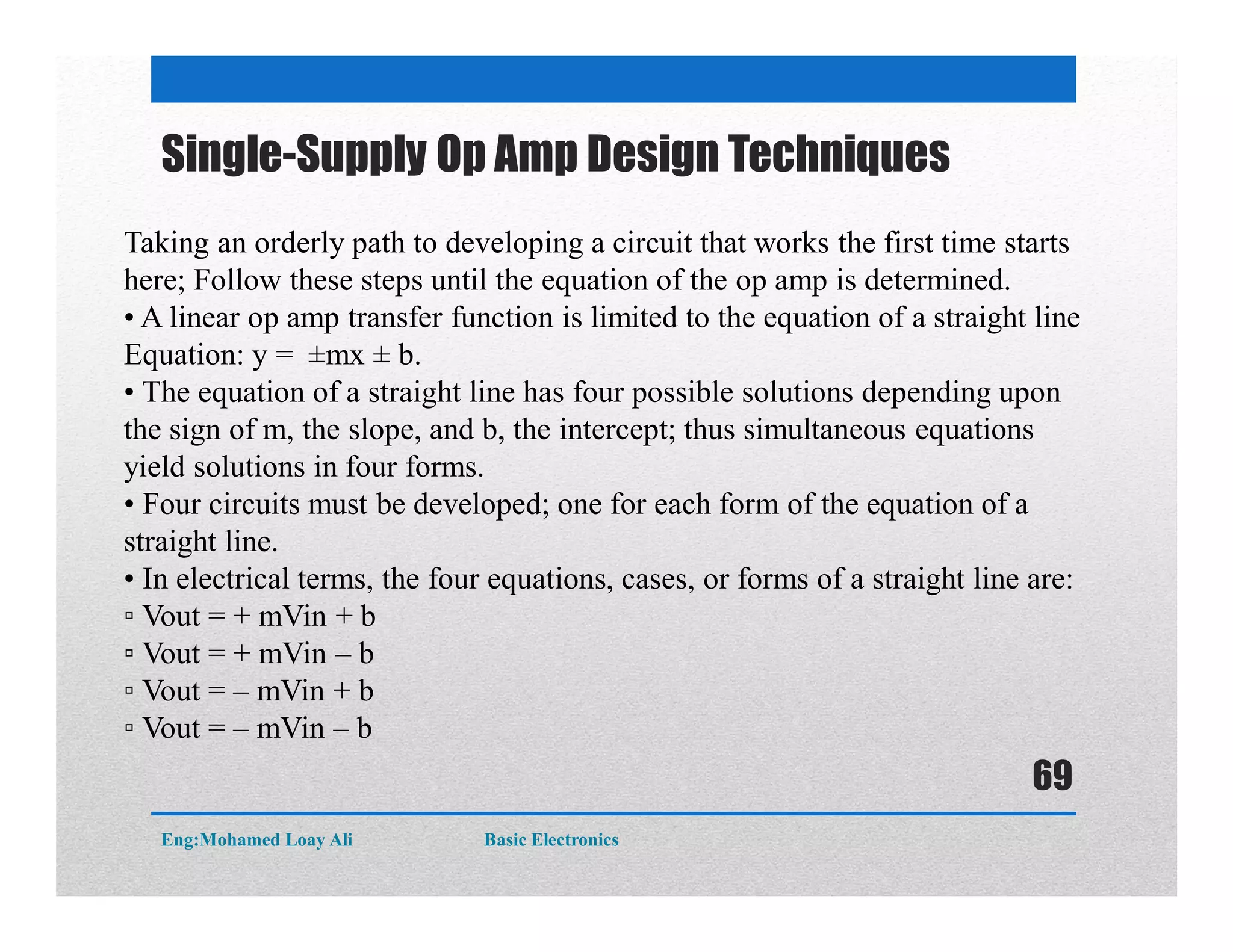 Single-Supply Op Amp Design Techniques
Taking an orderly path to developing a circuit that works the first time starts
here; Follow these steps until the equation of the op amp is determined.
• A linear op amp transfer function is limited to the equation of a straight line
Equation: y = ±mx ± b.
• The equation of a straight line has four possible solutions depending upon
the sign of m, the slope, and b, the intercept; thus simultaneous equations
yield solutions in four forms.
• Four circuits must be developed; one for each form of the equation of a
straight line.
• In electrical terms, the four equations, cases, or forms of a straight line are:
▫ Vout = + mVin + b
▫ Vout = + mVin – b
▫ Vout = – mVin + b
▫ Vout = – mVin – b
Eng:Mohamed Loay Ali Basic Electronics
69
 