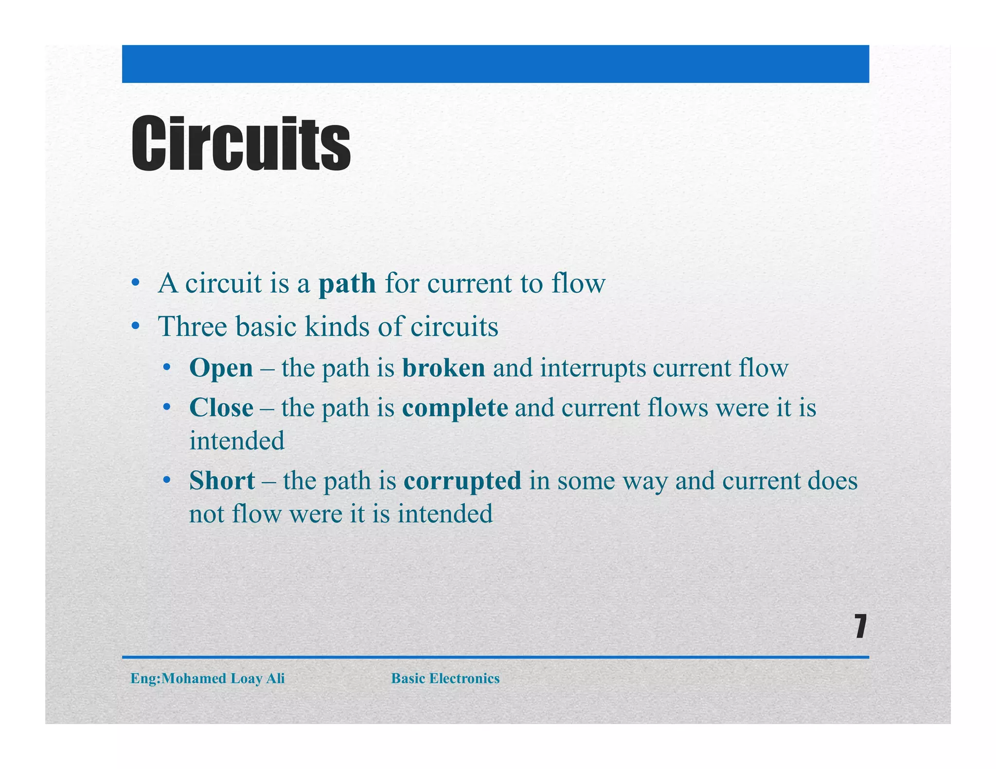 Circuits
• A circuit is a path for current to flow
• Three basic kinds of circuits
• Open – the path is broken and interrupts current flow
• Close – the path is complete and current flows were it is
intended
• Short – the path is corrupted in some way and current does
not flow were it is intended
Eng:Mohamed Loay Ali Basic Electronics
7
 