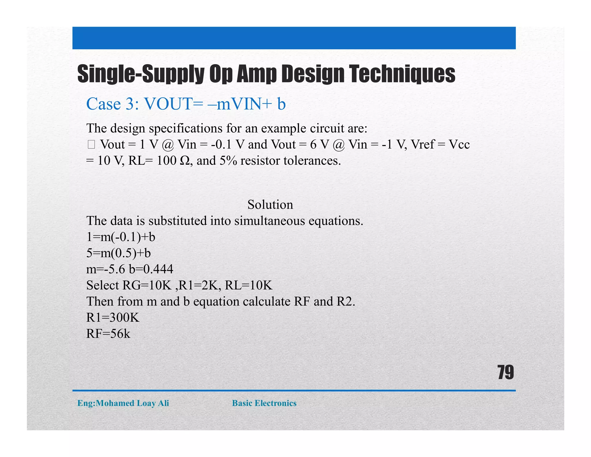 Single-Supply Op Amp Design Techniques
Case 3: VOUT= –mVIN+ b
The design specifications for an example circuit are:
Vout = 1 V @ Vin = -0.1 V and Vout = 6 V @ Vin = -1 V, Vref = Vcc
= 10 V, RL= 100 Ω, and 5% resistor tolerances.
Solution
The data is substituted into simultaneous equations.
1=m(-0.1)+b
5=m(0.5)+b
m=-5.6 b=0.444
Select RG=10K ,R1=2K, RL=10K
Then from m and b equation calculate RF and R2.
R1=300K
RF=56k
Eng:Mohamed Loay Ali Basic Electronics
79
 