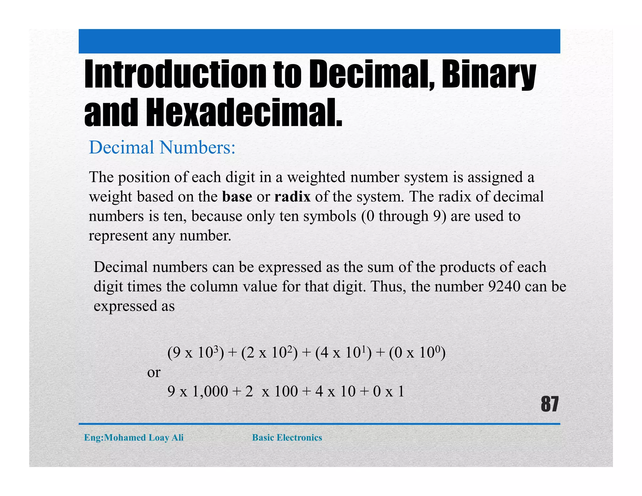 Introduction to Decimal, Binary
and Hexadecimal.
Decimal Numbers:
The position of each digit in a weighted number system is assigned a
weight based on the base or radix of the system. The radix of decimal
numbers is ten, because only ten symbols (0 through 9) are used to
represent any number.
(9 x 103) + (2 x 102) + (4 x 101) + (0 x 100)
or
9 x 1,000 + 2 x 100 + 4 x 10 + 0 x 1
Decimal numbers can be expressed as the sum of the products of each
digit times the column value for that digit. Thus, the number 9240 can be
expressed as
Eng:Mohamed Loay Ali Basic Electronics
87
 