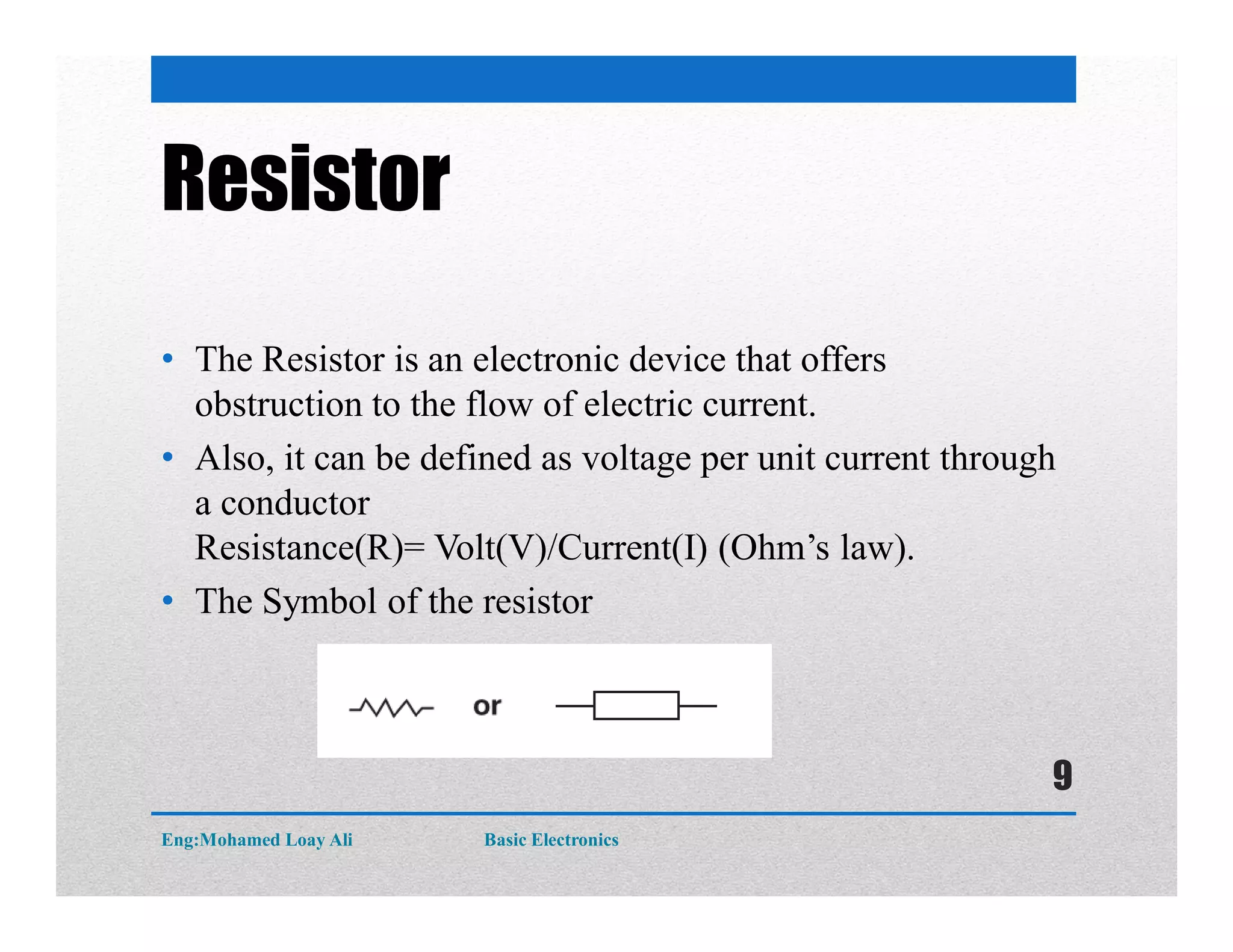 Resistor
• The Resistor is an electronic device that offers
obstruction to the flow of electric current.
• Also, it can be defined as voltage per unit current through
a conductor
Resistance(R)= Volt(V)/Current(I) (Ohm’s law).
• The Symbol of the resistor
Eng:Mohamed Loay Ali Basic Electronics
9
 