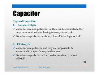 Capacitor
Types of Capacitor:
1. Non-electrolytic
 capacitors are non-polarized, i.e they can be connected either
way in a circuit without having to worry about + &-.
 Its value ranges between about a few pF to as high as 1 uF.
2. Electrolytic
 capacitors are polarized and they are supposed to be
connected in a specific way in the circuit.
 Its value ranges between 1 uF and upwards up to about
4700uF.
Eng:Mohamed Loay Ali Basic Electronics
16
 