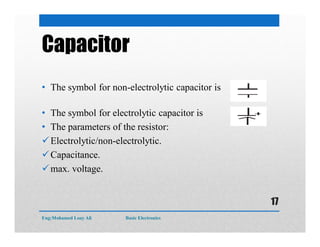 Capacitor
• The symbol for non-electrolytic capacitor is
• The symbol for electrolytic capacitor is
• The parameters of the resistor:
Electrolytic/non-electrolytic.
Capacitance.
max. voltage.
Eng:Mohamed Loay Ali Basic Electronics
17
 