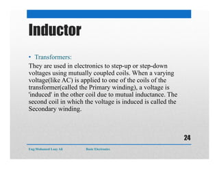 Inductor
• Transformers:
They are used in electronics to step-up or step-down
voltages using mutually coupled coils. When a varying
voltage(like AC) is applied to one of the coils of the
transformer(called the Primary winding), a voltage is
'induced' in the other coil due to mutual inductance. The
second coil in which the voltage is induced is called the
Secondary winding.
Eng:Mohamed Loay Ali Basic Electronics
24
 