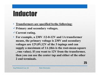 Inductor
• Transformers are specified bythe following:
Primary and secondary voltages.
Current rating.
• For example, a 230V /12-0-12V and 1A transformer
means, the primary voltage is 230V and secondary
voltages are 12V,0V,12V of the 3 tapings and can
supply a maximum of 1A (this is the root-mean-square
, rms value). If you want to 12V from the transformer,
then you can use the center tap and either of the other
2 end terminals.
Eng:Mohamed Loay Ali Basic Electronics
25
 
