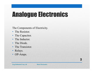 Analogue Electronics
The Components of Electricity.
• The Resistor.
• The Capacitor.
• The Inductor.
• The Diode.
• The Transistor.
• Relays.
• OP-Amps.
Eng:Mohamed Loay Ali Basic Electronics
3
 