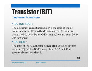 • DC Beta ( DC) :
The dc current gain of a transistor is the ratio of the dc
collector current (IC) to the dc base current (IB) and is
designated dc beta( beta=ICIB) range from less than 20 to
200 or higher.
• DC alpha :
The ratio of the dc collector current (IC) to the dc emitter
current (IE) (alpha=ICIE) range from 0.95 to 0.99 or
greater, always less than 1.
Important Parameters:
Transistor (BJT)
Eng:Mohamed Loay Ali Basic Electronics
46
 