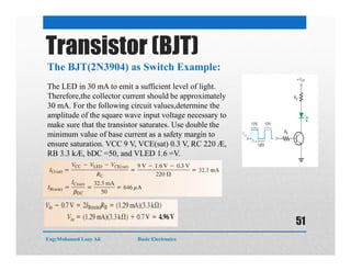 The BJT(2N3904) as Switch Example:
Transistor (BJT)
The LED in 30 mA to emit a sufficient level of light.
Therefore,the collector current should be approximately
30 mA. For the following circuit values,determine the
amplitude of the square wave input voltage necessary to
make sure that the transistor saturates. Use double the
minimum value of base current as a safety margin to
ensure saturation. VCC 9 V, VCE(sat) 0.3 V, RC 220 Æ,
RB 3.3 kÆ, bDC =50, and VLED 1.6 =V.
Eng:Mohamed Loay Ali Basic Electronics
51
 
